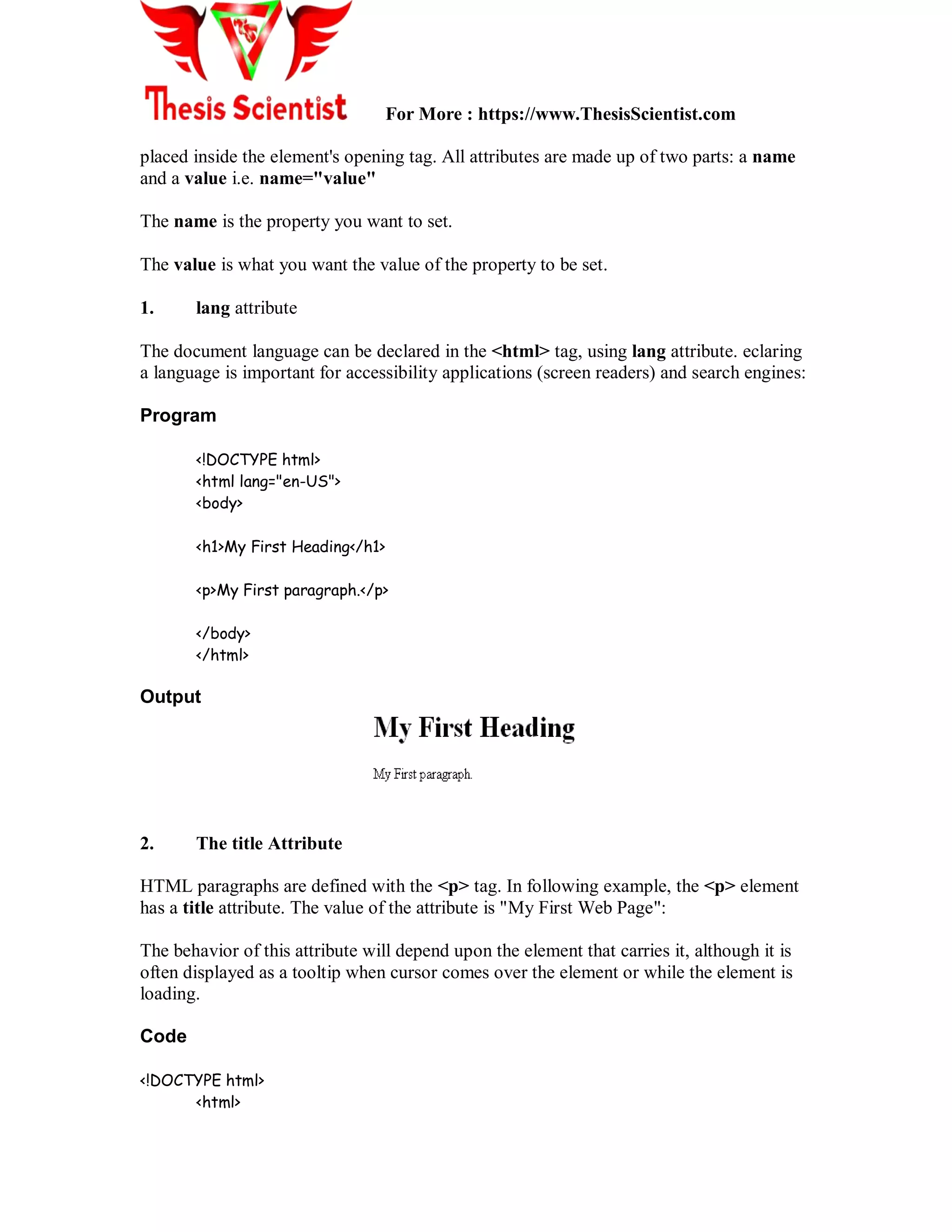 For More : https://www.ThesisScientist.com
placed inside the element's opening tag. All attributes are made up of two parts: a name
and a value i.e. name="value"
The name is the property you want to set.
The value is what you want the value of the property to be set.
1. lang attribute
The document language can be declared in the <html> tag, using lang attribute. eclaring
a language is important for accessibility applications (screen readers) and search engines:
Program
<!DOCTYPE html>
<html lang="en-US">
<body>
<h1>My First Heading</h1>
<p>My First paragraph.</p>
</body>
</html>
Output
2. The title Attribute
HTML paragraphs are defined with the <p> tag. In following example, the <p> element
has a title attribute. The value of the attribute is "My First Web Page":
The behavior of this attribute will depend upon the element that carries it, although it is
often displayed as a tooltip when cursor comes over the element or while the element is
loading.
Code
<!DOCTYPE html>
<html>
 