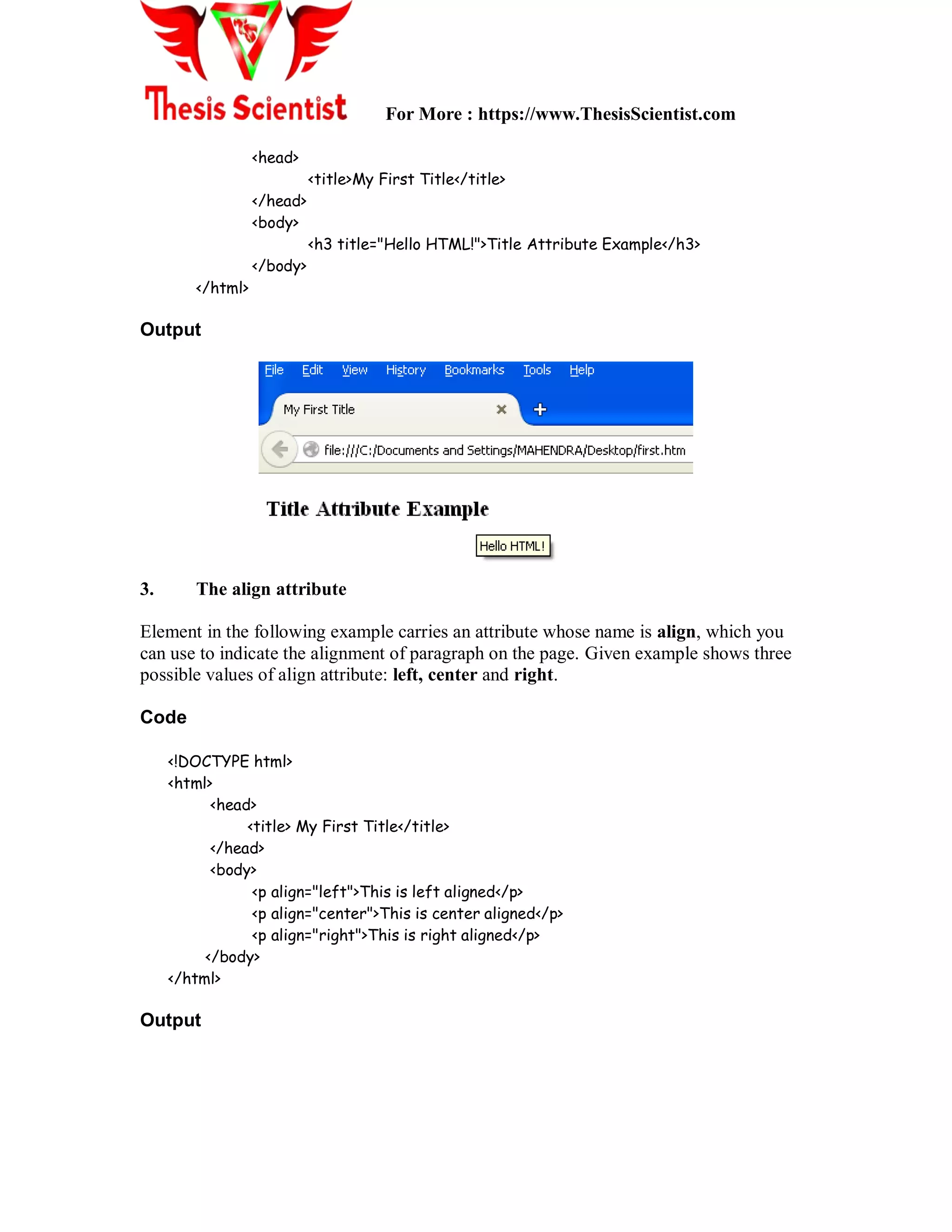 For More : https://www.ThesisScientist.com
<head>
<title>My First Title</title>
</head>
<body>
<h3 title="Hello HTML!">Title Attribute Example</h3>
</body>
</html>
Output
3. The align attribute
Element in the following example carries an attribute whose name is align, which you
can use to indicate the alignment of paragraph on the page. Given example shows three
possible values of align attribute: left, center and right.
Code
<!DOCTYPE html>
<html>
<head>
<title> My First Title</title>
</head>
<body>
<p align="left">This is left aligned</p>
<p align="center">This is center aligned</p>
<p align="right">This is right aligned</p>
</body>
</html>
Output
 