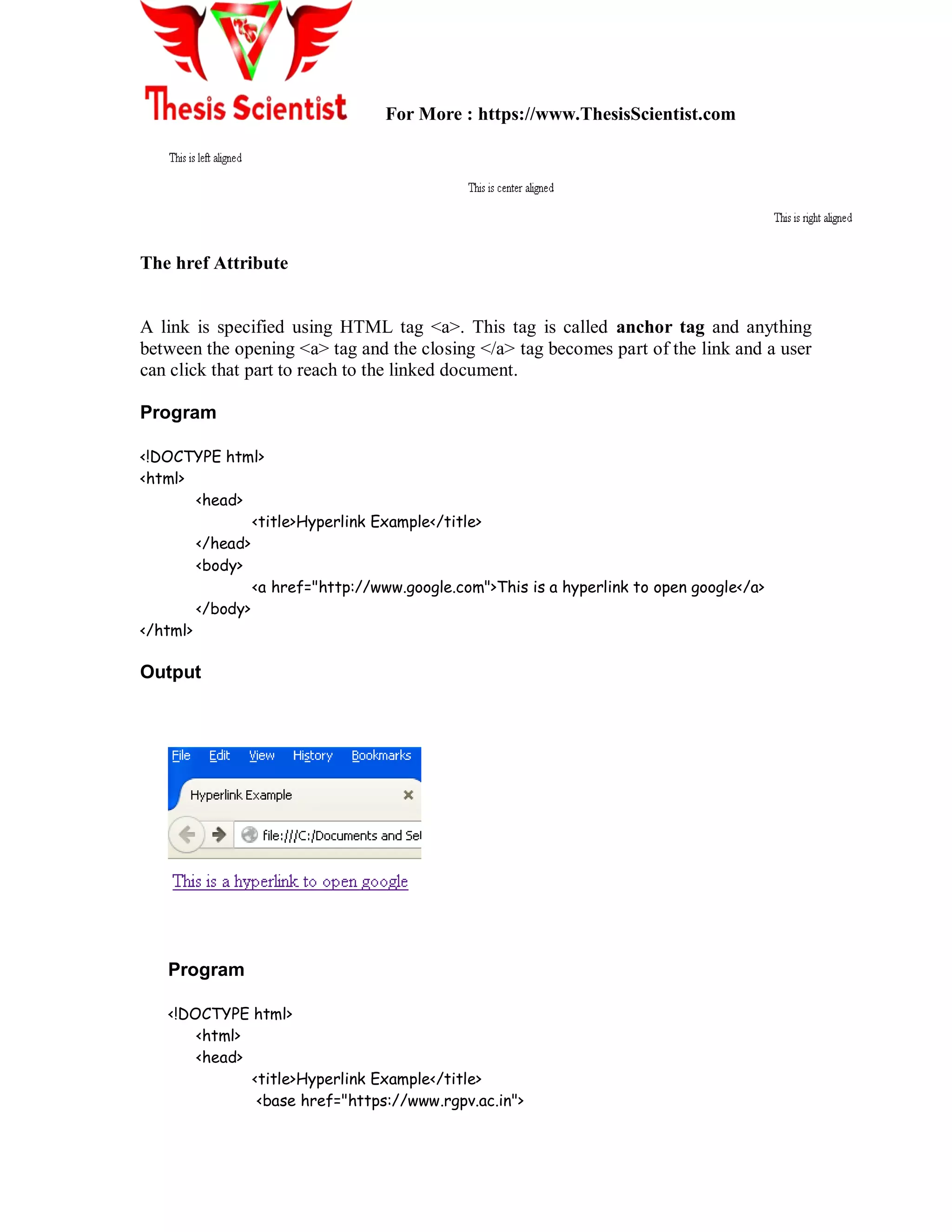 For More : https://www.ThesisScientist.com
The href Attribute
A link is specified using HTML tag <a>. This tag is called anchor tag and anything
between the opening <a> tag and the closing </a> tag becomes part of the link and a user
can click that part to reach to the linked document.
Program
<!DOCTYPE html>
<html>
<head>
<title>Hyperlink Example</title>
</head>
<body>
<a href="http://www.google.com">This is a hyperlink to open google</a>
</body>
</html>
Output
Program
<!DOCTYPE html>
<html>
<head>
<title>Hyperlink Example</title>
<base href="https://www.rgpv.ac.in">
 