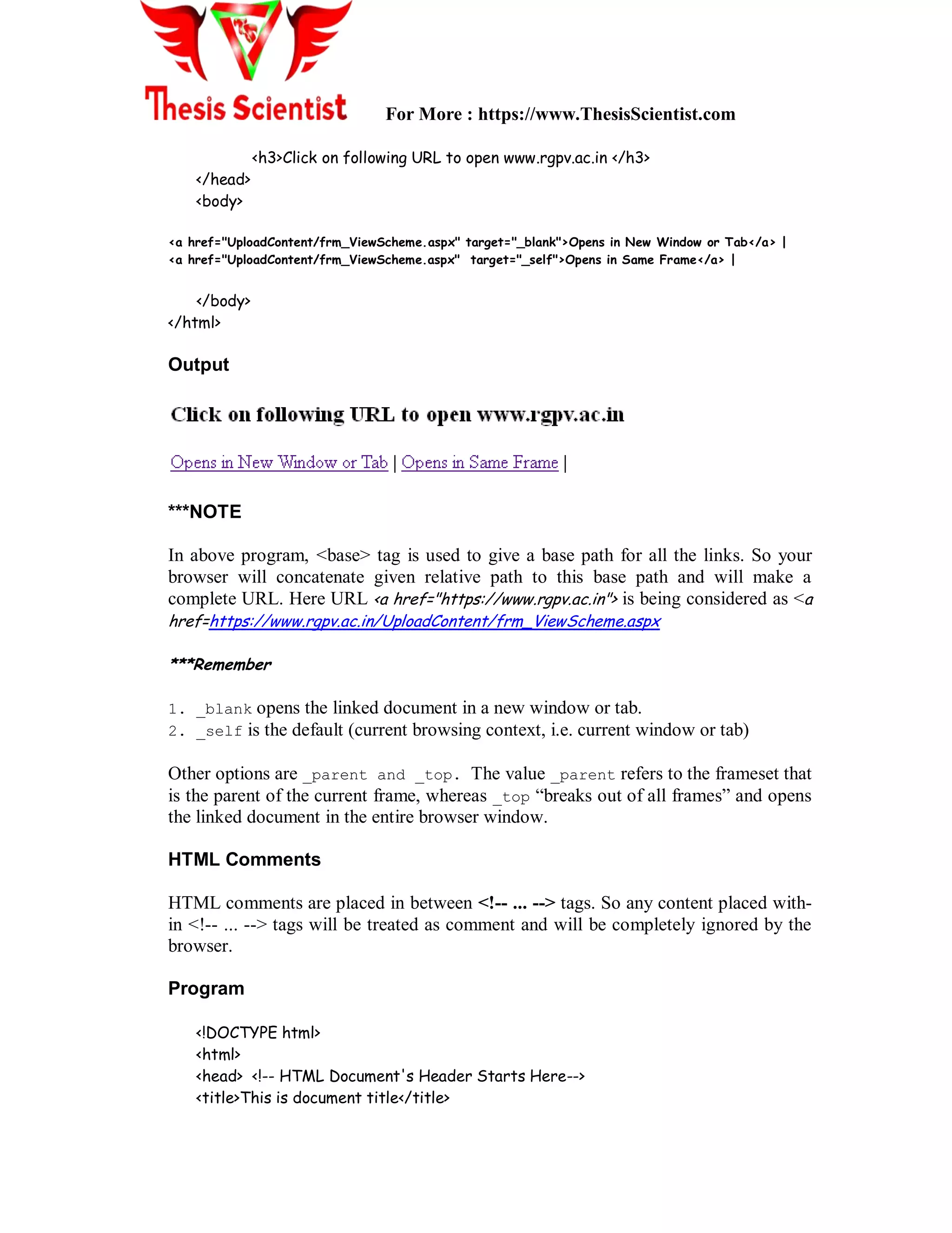 For More : https://www.ThesisScientist.com
<h3>Click on following URL to open www.rgpv.ac.in </h3>
</head>
<body>
<a href="UploadContent/frm_ViewScheme.aspx" target="_blank">Opens in New Window or Tab</a> |
<a href="UploadContent/frm_ViewScheme.aspx" target="_self">Opens in Same Frame</a> |
</body>
</html>
Output
***NOTE
In above program, <base> tag is used to give a base path for all the links. So your
browser will concatenate given relative path to this base path and will make a
complete URL. Here URL <a href="https://www.rgpv.ac.in"> is being considered as <a
href=https://www.rgpv.ac.in/UploadContent/frm_ViewScheme.aspx
***Remember
1. _blank opens the linked document in a new window or tab.
2. _self is the default (current browsing context, i.e. current window or tab)
Other options are _parent and _top. The value _parent refers to the frameset that
is the parent of the current frame, whereas _top “breaks out of all frames” and opens
the linked document in the entire browser window.
HTML Comments
HTML comments are placed in between <!-- ... --> tags. So any content placed with-
in <!-- ... --> tags will be treated as comment and will be completely ignored by the
browser.
Program
<!DOCTYPE html>
<html>
<head> <!-- HTML Document's Header Starts Here-->
<title>This is document title</title>
 