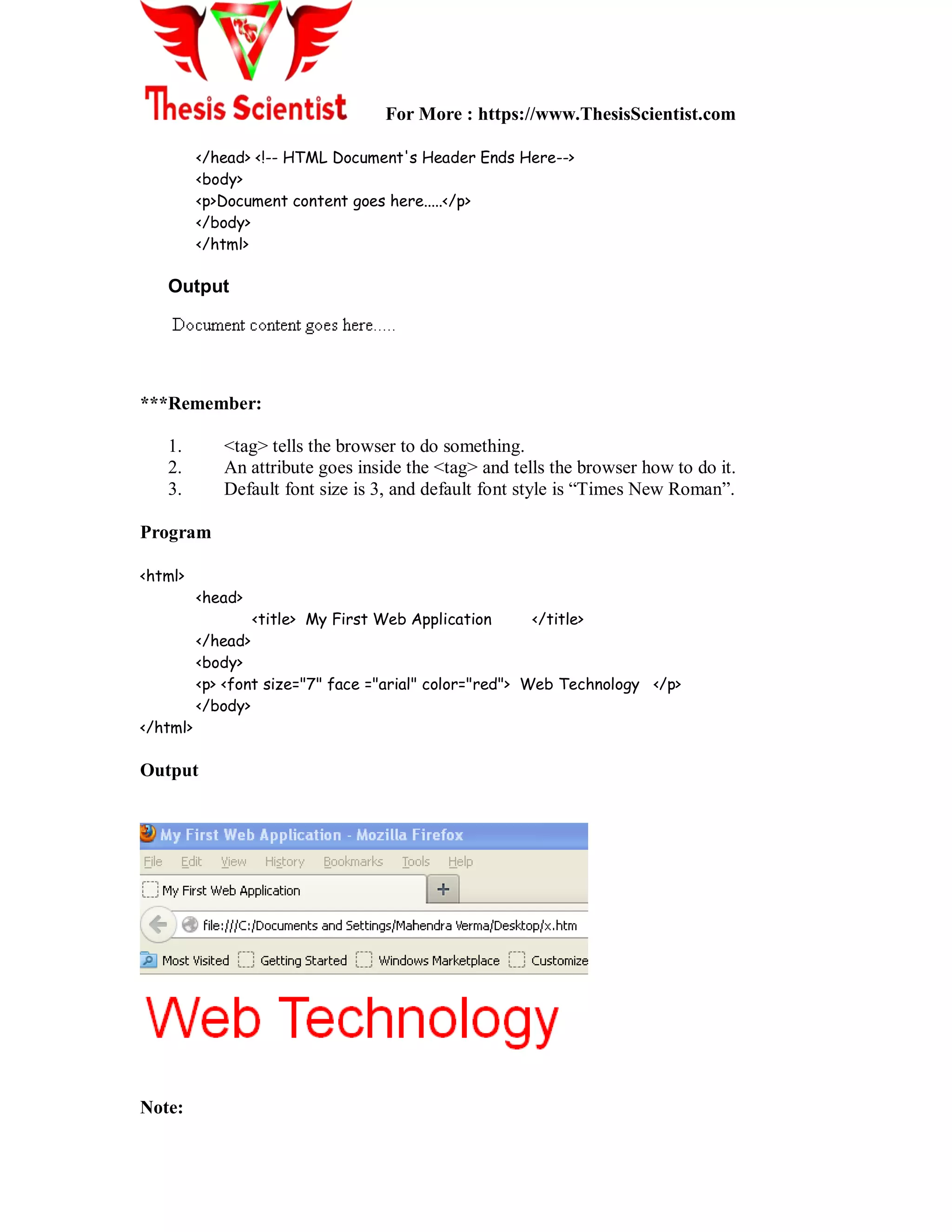 For More : https://www.ThesisScientist.com
</head> <!-- HTML Document's Header Ends Here-->
<body>
<p>Document content goes here.....</p>
</body>
</html>
Output
***Remember:
1. <tag> tells the browser to do something.
2. An attribute goes inside the <tag> and tells the browser how to do it.
3. Default font size is 3, and default font style is “Times New Roman”.
Program
<html>
<head>
<title> My First Web Application </title>
</head>
<body>
<p> <font size="7" face ="arial" color="red"> Web Technology </p>
</body>
</html>
Output
Note:
 