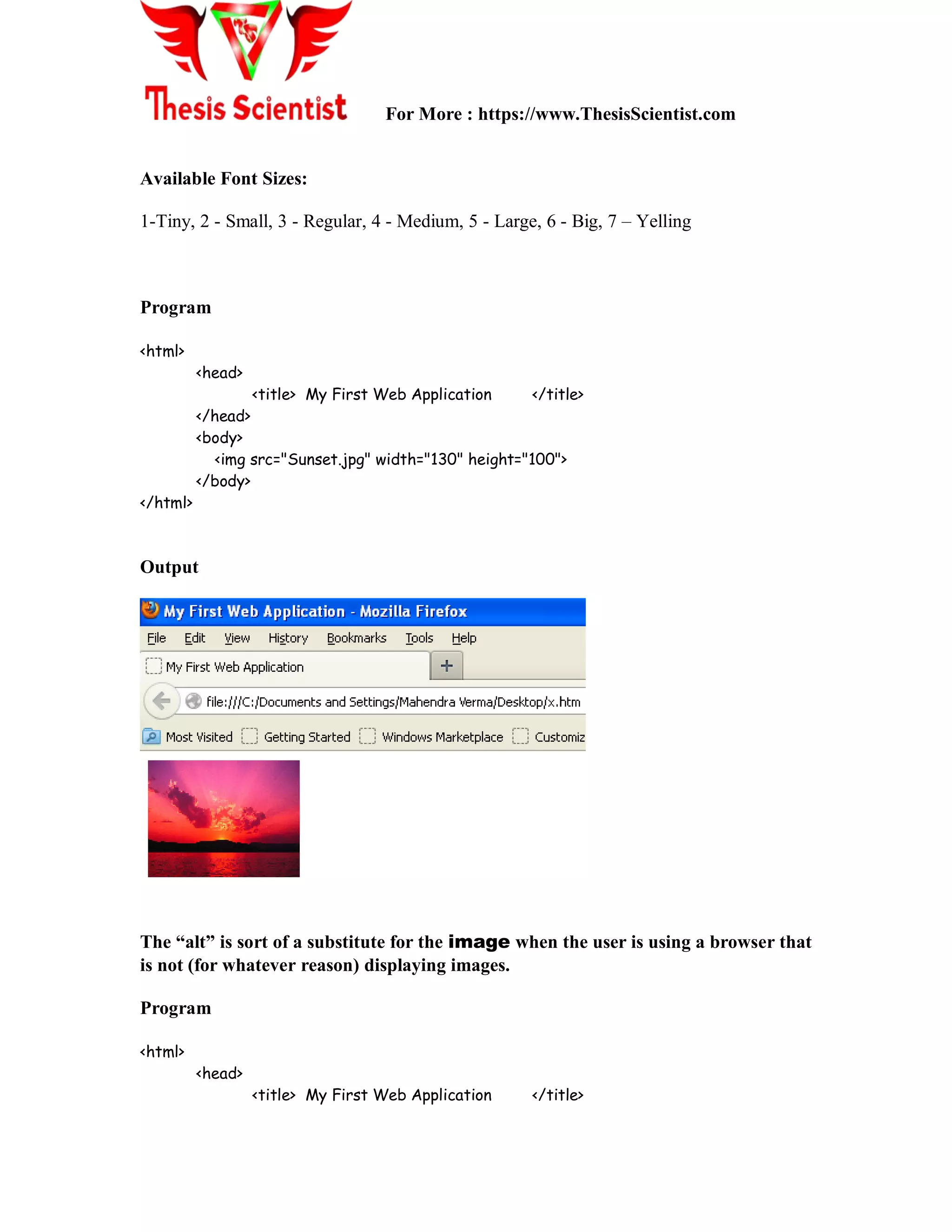 For More : https://www.ThesisScientist.com
Available Font Sizes:
1-Tiny, 2 - Small, 3 - Regular, 4 - Medium, 5 - Large, 6 - Big, 7 – Yelling
Program
<html>
<head>
<title> My First Web Application </title>
</head>
<body>
<img src="Sunset.jpg" width="130" height="100">
</body>
</html>
Output
The “alt” is sort of a substitute for the image when the user is using a browser that
is not (for whatever reason) displaying images.
Program
<html>
<head>
<title> My First Web Application </title>
 
