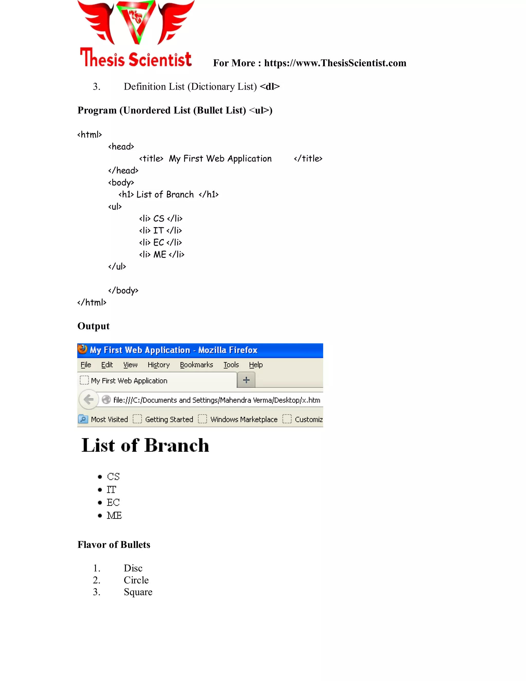 For More : https://www.ThesisScientist.com
3. Definition List (Dictionary List) <dl>
Program (Unordered List (Bullet List) <ul>)
<html>
<head>
<title> My First Web Application </title>
</head>
<body>
<h1> List of Branch </h1>
<ul>
<li> CS </li>
<li> IT </li>
<li> EC </li>
<li> ME </li>
</ul>
</body>
</html>
Output
Flavor of Bullets
1. Disc
2. Circle
3. Square
 