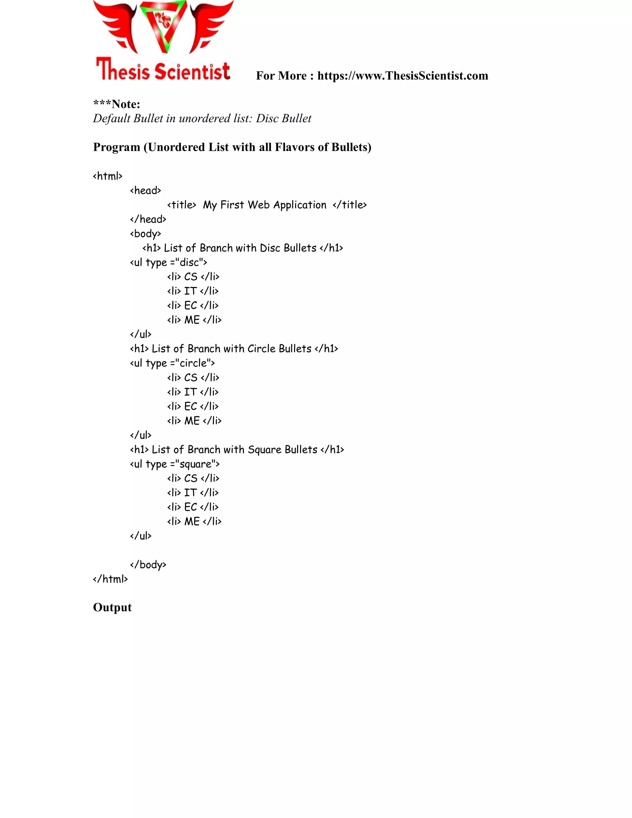 For More : https://www.ThesisScientist.com
***Note:
Default Bullet in unordered list: Disc Bullet
Program (Unordered List with all Flavors of Bullets)
<html>
<head>
<title> My First Web Application </title>
</head>
<body>
<h1> List of Branch with Disc Bullets </h1>
<ul type ="disc">
<li> CS </li>
<li> IT </li>
<li> EC </li>
<li> ME </li>
</ul>
<h1> List of Branch with Circle Bullets </h1>
<ul type ="circle">
<li> CS </li>
<li> IT </li>
<li> EC </li>
<li> ME </li>
</ul>
<h1> List of Branch with Square Bullets </h1>
<ul type ="square">
<li> CS </li>
<li> IT </li>
<li> EC </li>
<li> ME </li>
</ul>
</body>
</html>
Output
 