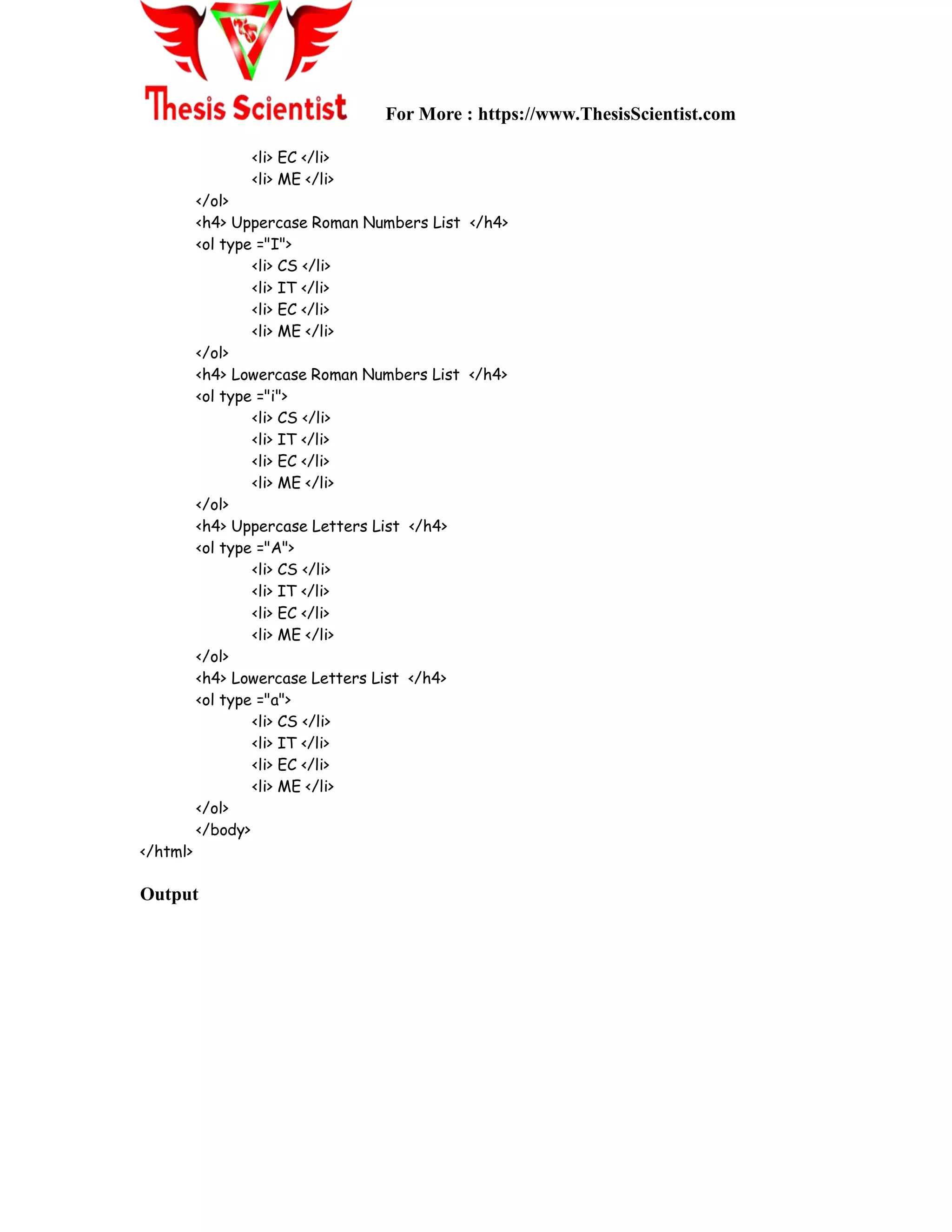 For More : https://www.ThesisScientist.com
<li> EC </li>
<li> ME </li>
</ol>
<h4> Uppercase Roman Numbers List </h4>
<ol type ="I">
<li> CS </li>
<li> IT </li>
<li> EC </li>
<li> ME </li>
</ol>
<h4> Lowercase Roman Numbers List </h4>
<ol type ="i">
<li> CS </li>
<li> IT </li>
<li> EC </li>
<li> ME </li>
</ol>
<h4> Uppercase Letters List </h4>
<ol type ="A">
<li> CS </li>
<li> IT </li>
<li> EC </li>
<li> ME </li>
</ol>
<h4> Lowercase Letters List </h4>
<ol type ="a">
<li> CS </li>
<li> IT </li>
<li> EC </li>
<li> ME </li>
</ol>
</body>
</html>
Output
 