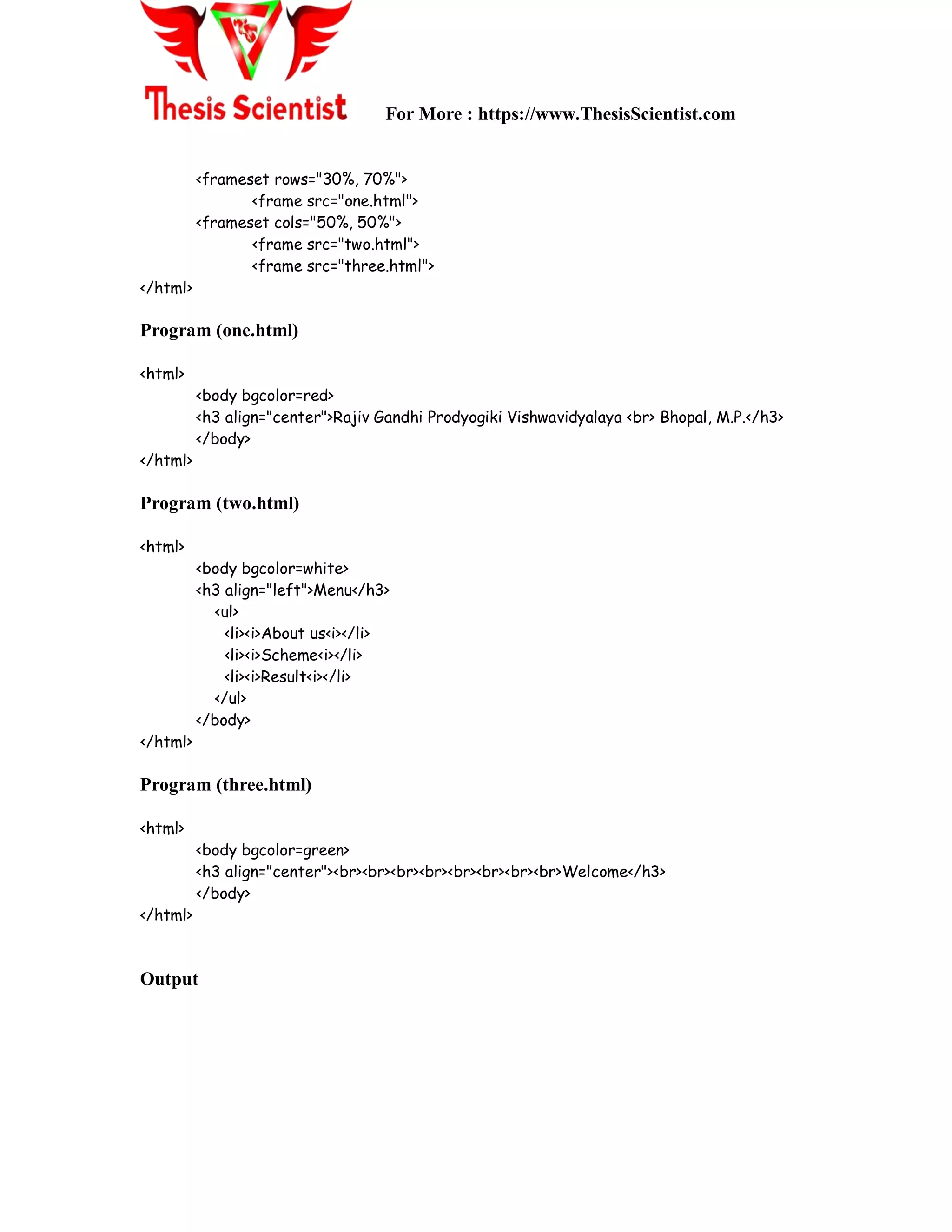 For More : https://www.ThesisScientist.com
<frameset rows="30%, 70%">
<frame src="one.html">
<frameset cols="50%, 50%">
<frame src="two.html">
<frame src="three.html">
</html>
Program (one.html)
<html>
<body bgcolor=red>
<h3 align="center">Rajiv Gandhi Prodyogiki Vishwavidyalaya <br> Bhopal, M.P.</h3>
</body>
</html>
Program (two.html)
<html>
<body bgcolor=white>
<h3 align="left">Menu</h3>
<ul>
<li><i>About us<i></li>
<li><i>Scheme<i></li>
<li><i>Result<i></li>
</ul>
</body>
</html>
Program (three.html)
<html>
<body bgcolor=green>
<h3 align="center"><br><br><br><br><br><br><br><br>Welcome</h3>
</body>
</html>
Output
 