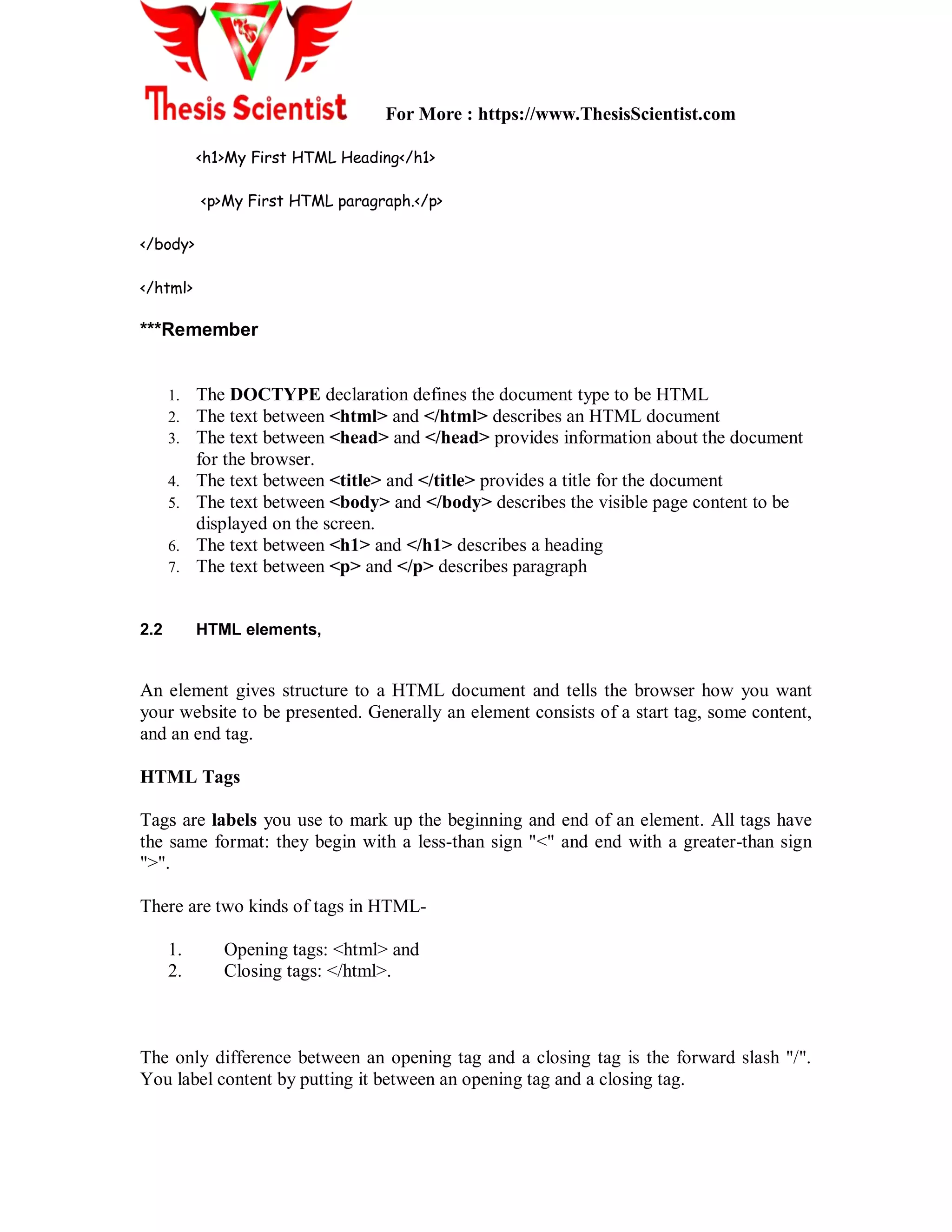 For More : https://www.ThesisScientist.com
<h1>My First HTML Heading</h1>
<p>My First HTML paragraph.</p>
</body>
</html>
***Remember
1. The DOCTYPE declaration defines the document type to be HTML
2. The text between <html> and </html> describes an HTML document
3. The text between <head> and </head> provides information about the document
for the browser.
4. The text between <title> and </title> provides a title for the document
5. The text between <body> and </body> describes the visible page content to be
displayed on the screen.
6. The text between <h1> and </h1> describes a heading
7. The text between <p> and </p> describes paragraph
2.2 HTML elements,
An element gives structure to a HTML document and tells the browser how you want
your website to be presented. Generally an element consists of a start tag, some content,
and an end tag.
HTML Tags
Tags are labels you use to mark up the beginning and end of an element. All tags have
the same format: they begin with a less-than sign "<" and end with a greater-than sign
">".
There are two kinds of tags in HTML-
1. Opening tags: <html> and
2. Closing tags: </html>.
The only difference between an opening tag and a closing tag is the forward slash "/".
You label content by putting it between an opening tag and a closing tag.
 