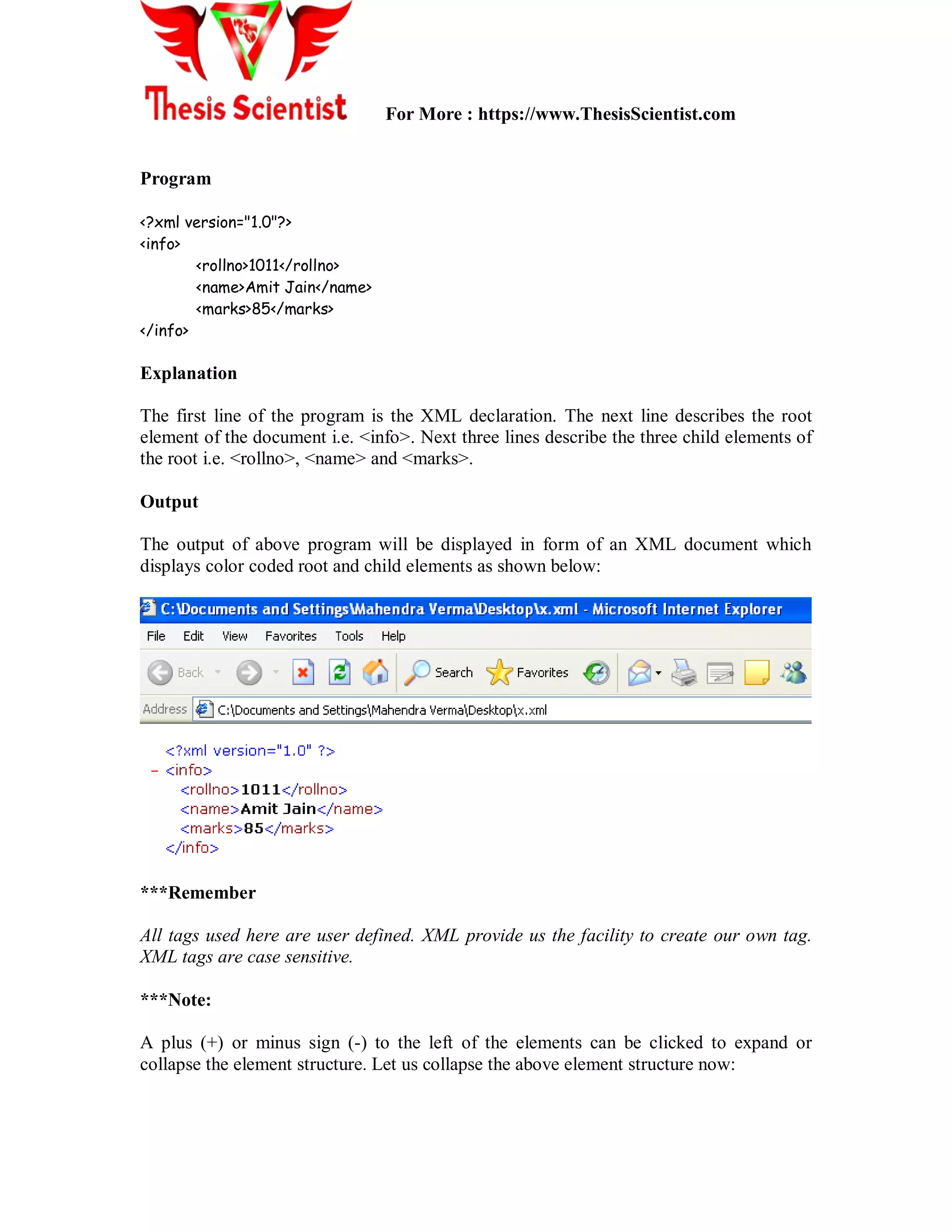 For More : https://www.ThesisScientist.com
Program
<?xml version="1.0"?>
<info>
<rollno>1011</rollno>
<name>Amit Jain</name>
<marks>85</marks>
</info>
Explanation
The first line of the program is the XML declaration. The next line describes the root
element of the document i.e. <info>. Next three lines describe the three child elements of
the root i.e. <rollno>, <name> and <marks>.
Output
The output of above program will be displayed in form of an XML document which
displays color coded root and child elements as shown below:
***Remember
All tags used here are user defined. XML provide us the facility to create our own tag.
XML tags are case sensitive.
***Note:
A plus (+) or minus sign (-) to the left of the elements can be clicked to expand or
collapse the element structure. Let us collapse the above element structure now:
 