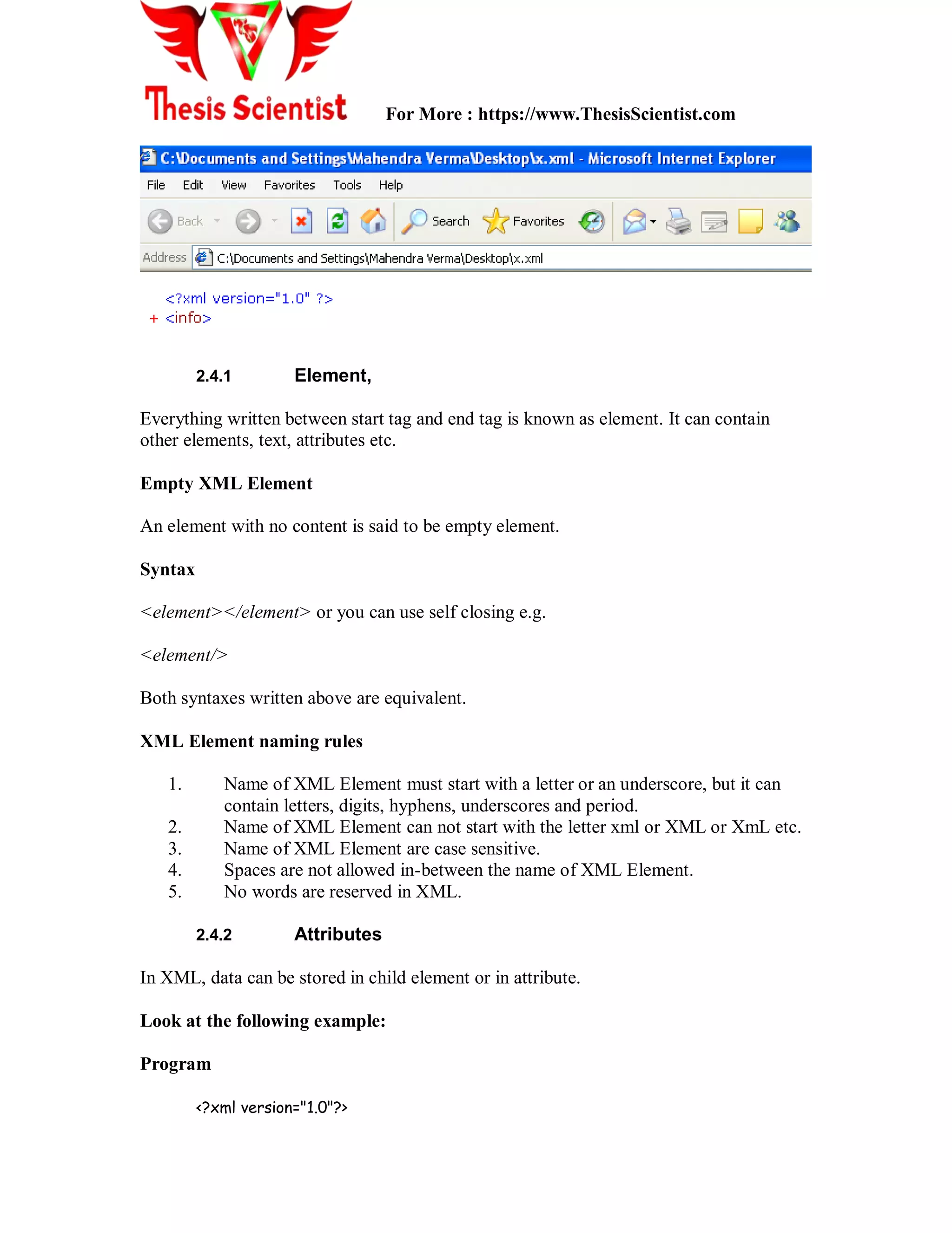 For More : https://www.ThesisScientist.com
2.4.1 Element,
Everything written between start tag and end tag is known as element. It can contain
other elements, text, attributes etc.
Empty XML Element
An element with no content is said to be empty element.
Syntax
<element></element> or you can use self closing e.g.
<element/>
Both syntaxes written above are equivalent.
XML Element naming rules
1. Name of XML Element must start with a letter or an underscore, but it can
contain letters, digits, hyphens, underscores and period.
2. Name of XML Element can not start with the letter xml or XML or XmL etc.
3. Name of XML Element are case sensitive.
4. Spaces are not allowed in-between the name of XML Element.
5. No words are reserved in XML.
2.4.2 Attributes
In XML, data can be stored in child element or in attribute.
Look at the following example:
Program
<?xml version="1.0"?>
 