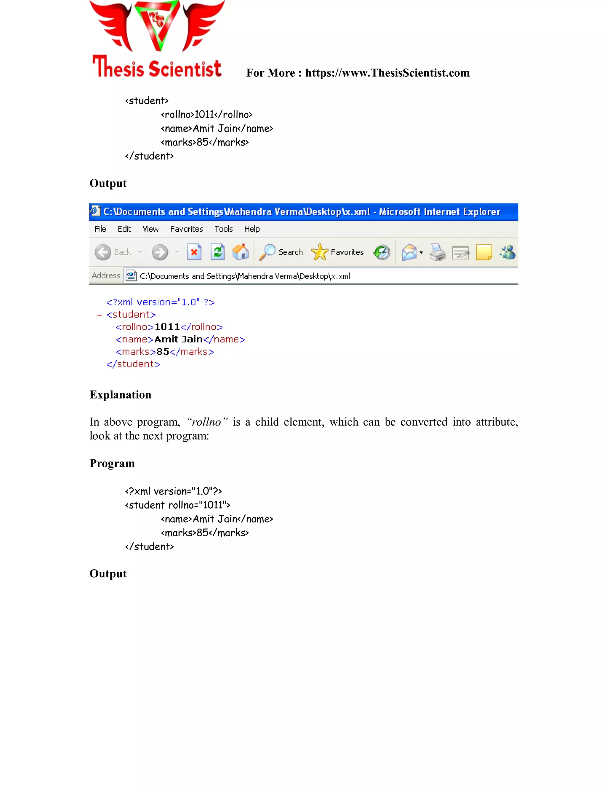 For More : https://www.ThesisScientist.com
<student>
<rollno>1011</rollno>
<name>Amit Jain</name>
<marks>85</marks>
</student>
Output
Explanation
In above program, “rollno” is a child element, which can be converted into attribute,
look at the next program:
Program
<?xml version="1.0"?>
<student rollno="1011">
<name>Amit Jain</name>
<marks>85</marks>
</student>
Output
 