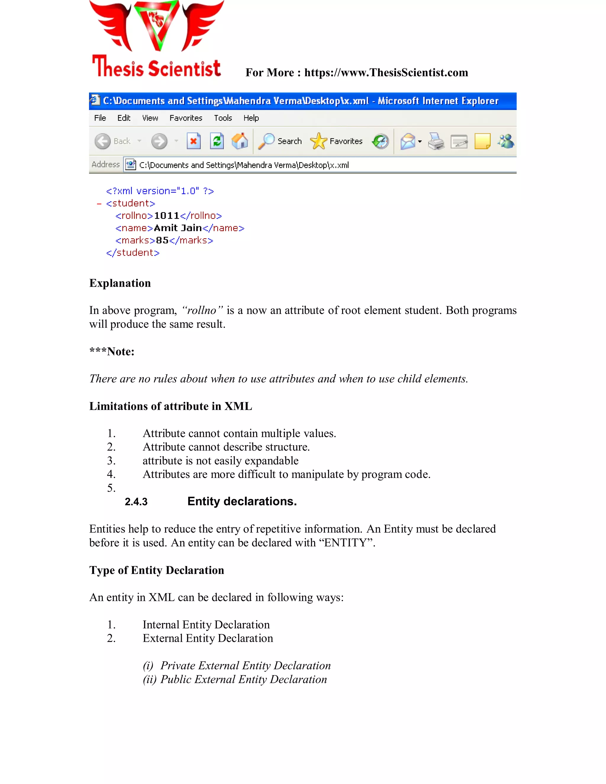 For More : https://www.ThesisScientist.com
Explanation
In above program, “rollno” is a now an attribute of root element student. Both programs
will produce the same result.
***Note:
There are no rules about when to use attributes and when to use child elements.
Limitations of attribute in XML
1. Attribute cannot contain multiple values.
2. Attribute cannot describe structure.
3. attribute is not easily expandable
4. Attributes are more difficult to manipulate by program code.
5.
2.4.3 Entity declarations.
Entities help to reduce the entry of repetitive information. An Entity must be declared
before it is used. An entity can be declared with “ENTITY”.
Type of Entity Declaration
An entity in XML can be declared in following ways:
1. Internal Entity Declaration
2. External Entity Declaration
(i) Private External Entity Declaration
(ii) Public External Entity Declaration
 