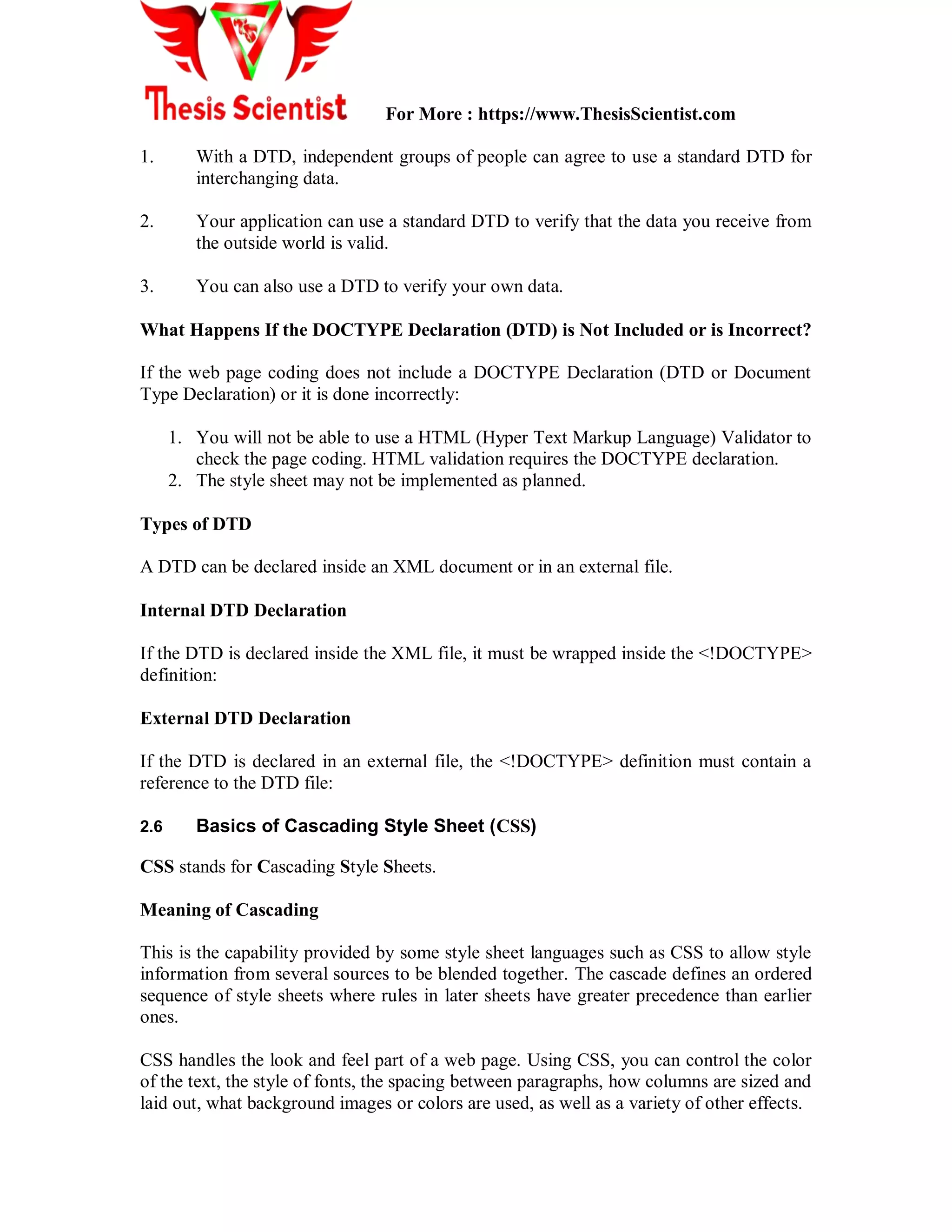 For More : https://www.ThesisScientist.com
1. With a DTD, independent groups of people can agree to use a standard DTD for
interchanging data.
2. Your application can use a standard DTD to verify that the data you receive from
the outside world is valid.
3. You can also use a DTD to verify your own data.
What Happens If the DOCTYPE Declaration (DTD) is Not Included or is Incorrect?
If the web page coding does not include a DOCTYPE Declaration (DTD or Document
Type Declaration) or it is done incorrectly:
1. You will not be able to use a HTML (Hyper Text Markup Language) Validator to
check the page coding. HTML validation requires the DOCTYPE declaration.
2. The style sheet may not be implemented as planned.
Types of DTD
A DTD can be declared inside an XML document or in an external file.
Internal DTD Declaration
If the DTD is declared inside the XML file, it must be wrapped inside the <!DOCTYPE>
definition:
External DTD Declaration
If the DTD is declared in an external file, the <!DOCTYPE> definition must contain a
reference to the DTD file:
2.6 Basics of Cascading Style Sheet (CSS)
CSS stands for Cascading Style Sheets.
Meaning of Cascading
This is the capability provided by some style sheet languages such as CSS to allow style
information from several sources to be blended together. The cascade defines an ordered
sequence of style sheets where rules in later sheets have greater precedence than earlier
ones.
CSS handles the look and feel part of a web page. Using CSS, you can control the color
of the text, the style of fonts, the spacing between paragraphs, how columns are sized and
laid out, what background images or colors are used, as well as a variety of other effects.
 