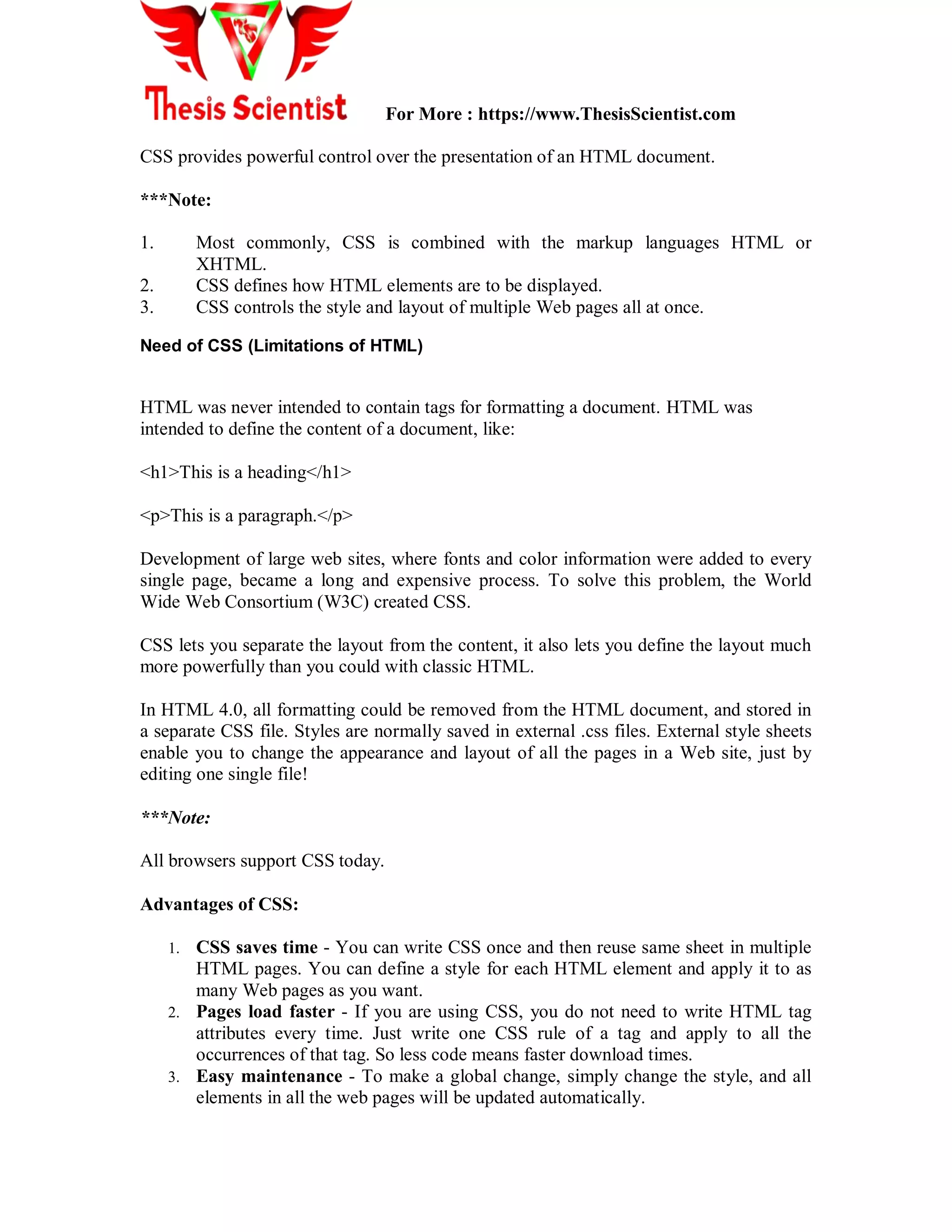 For More : https://www.ThesisScientist.com
CSS provides powerful control over the presentation of an HTML document.
***Note:
1. Most commonly, CSS is combined with the markup languages HTML or
XHTML.
2. CSS defines how HTML elements are to be displayed.
3. CSS controls the style and layout of multiple Web pages all at once.
Need of CSS (Limitations of HTML)
HTML was never intended to contain tags for formatting a document. HTML was
intended to define the content of a document, like:
<h1>This is a heading</h1>
<p>This is a paragraph.</p>
Development of large web sites, where fonts and color information were added to every
single page, became a long and expensive process. To solve this problem, the World
Wide Web Consortium (W3C) created CSS.
CSS lets you separate the layout from the content, it also lets you define the layout much
more powerfully than you could with classic HTML.
In HTML 4.0, all formatting could be removed from the HTML document, and stored in
a separate CSS file. Styles are normally saved in external .css files. External style sheets
enable you to change the appearance and layout of all the pages in a Web site, just by
editing one single file!
***Note:
All browsers support CSS today.
Advantages of CSS:
1. CSS saves time - You can write CSS once and then reuse same sheet in multiple
HTML pages. You can define a style for each HTML element and apply it to as
many Web pages as you want.
2. Pages load faster - If you are using CSS, you do not need to write HTML tag
attributes every time. Just write one CSS rule of a tag and apply to all the
occurrences of that tag. So less code means faster download times.
3. Easy maintenance - To make a global change, simply change the style, and all
elements in all the web pages will be updated automatically.
 
