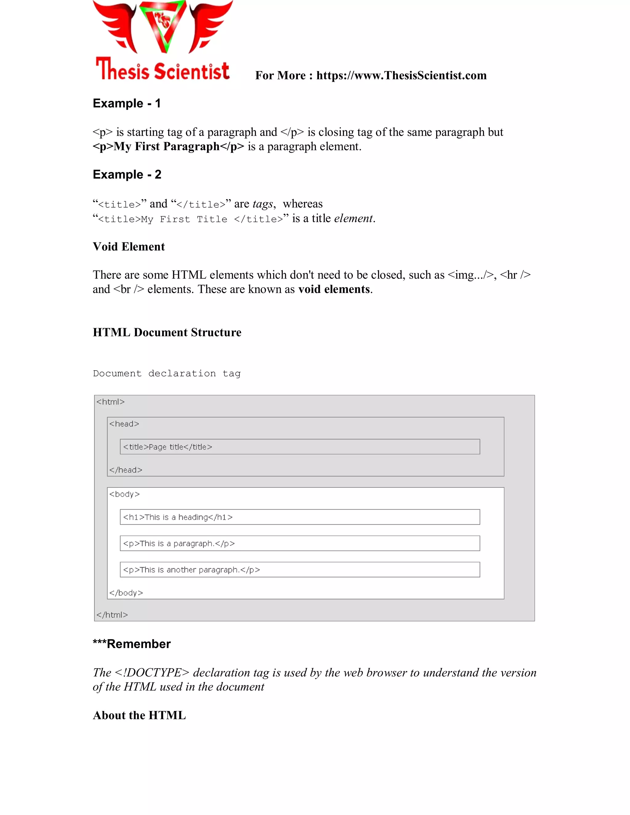 For More : https://www.ThesisScientist.com
Example - 1
<p> is starting tag of a paragraph and </p> is closing tag of the same paragraph but
<p>My First Paragraph</p> is a paragraph element.
Example - 2
“<title>” and “</title>” are tags, whereas
“<title>My First Title </title>” is a title element.
Void Element
There are some HTML elements which don't need to be closed, such as <img.../>, <hr />
and <br /> elements. These are known as void elements.
HTML Document Structure
Document declaration tag
***Remember
The <!DOCTYPE> declaration tag is used by the web browser to understand the version
of the HTML used in the document
About the HTML
 