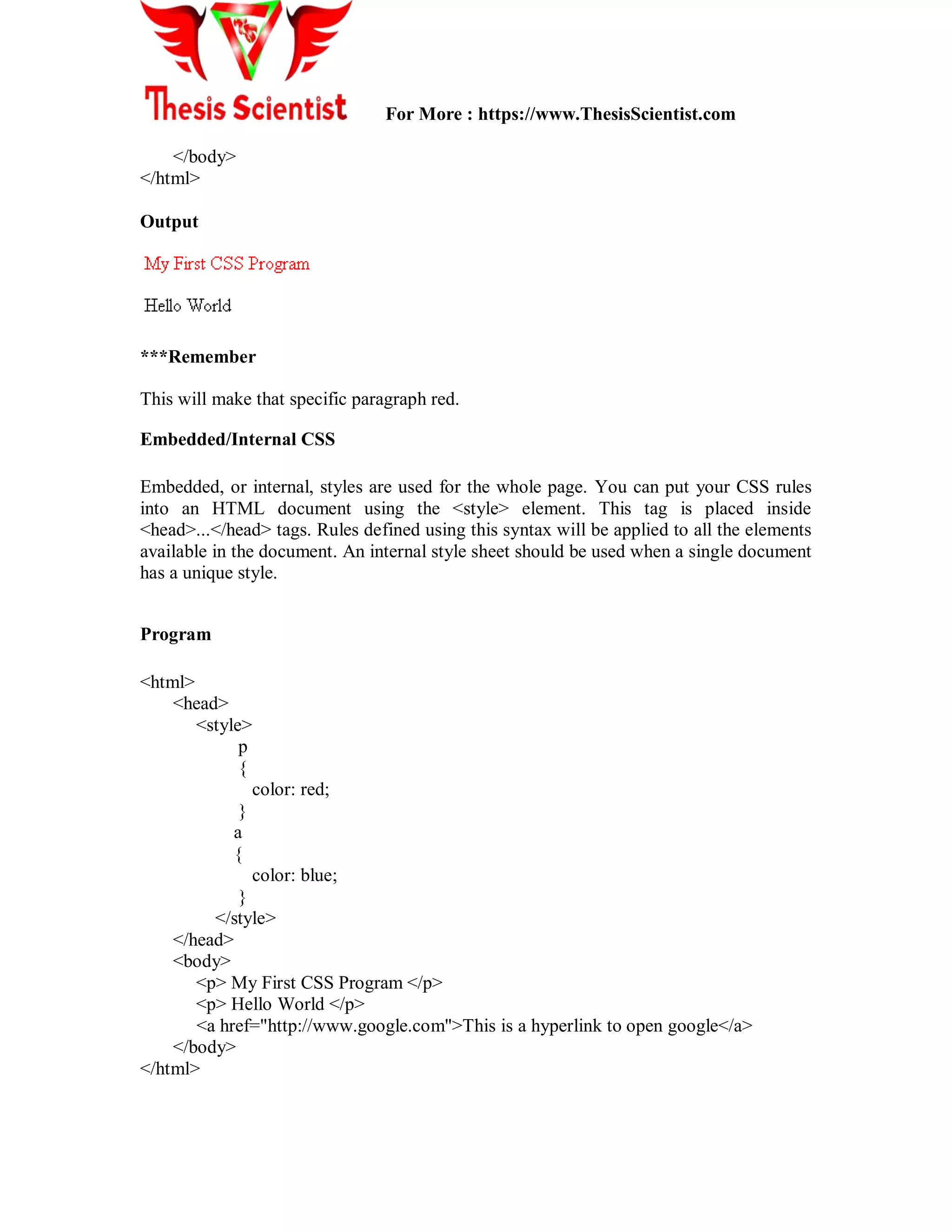 For More : https://www.ThesisScientist.com
</body>
</html>
Output
***Remember
This will make that specific paragraph red.
Embedded/Internal CSS
Embedded, or internal, styles are used for the whole page. You can put your CSS rules
into an HTML document using the <style> element. This tag is placed inside
<head>...</head> tags. Rules defined using this syntax will be applied to all the elements
available in the document. An internal style sheet should be used when a single document
has a unique style.
Program
<html>
<head>
<style>
p
{
color: red;
}
a
{
color: blue;
}
</style>
</head>
<body>
<p> My First CSS Program </p>
<p> Hello World </p>
<a href="http://www.google.com">This is a hyperlink to open google</a>
</body>
</html>
 