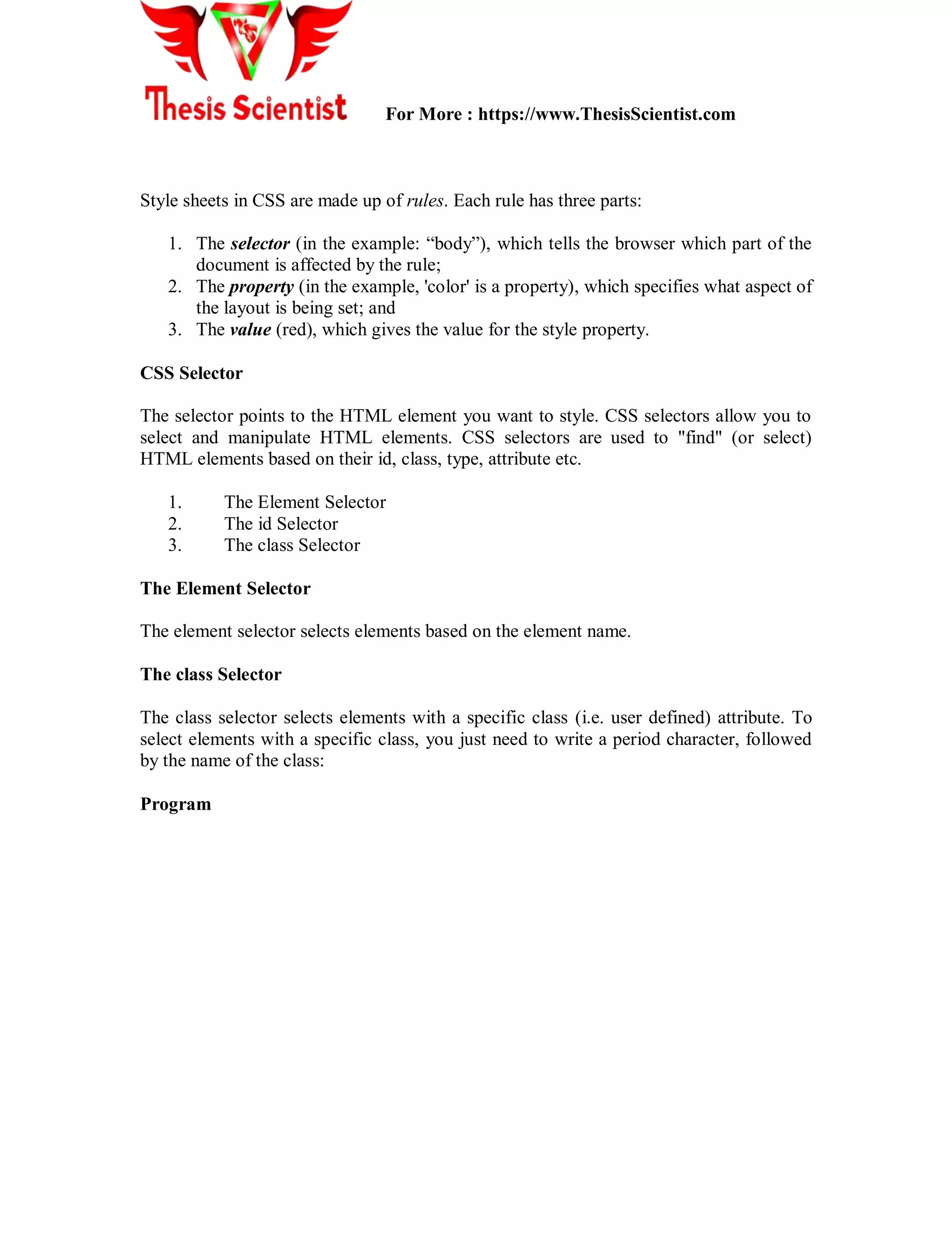 For More : https://www.ThesisScientist.com
Style sheets in CSS are made up of rules. Each rule has three parts:
1. The selector (in the example: “body”), which tells the browser which part of the
document is affected by the rule;
2. The property (in the example, 'color' is a property), which specifies what aspect of
the layout is being set; and
3. The value (red), which gives the value for the style property.
CSS Selector
The selector points to the HTML element you want to style. CSS selectors allow you to
select and manipulate HTML elements. CSS selectors are used to "find" (or select)
HTML elements based on their id, class, type, attribute etc.
1. The Element Selector
2. The id Selector
3. The class Selector
The Element Selector
The element selector selects elements based on the element name.
The class Selector
The class selector selects elements with a specific class (i.e. user defined) attribute. To
select elements with a specific class, you just need to write a period character, followed
by the name of the class:
Program
 