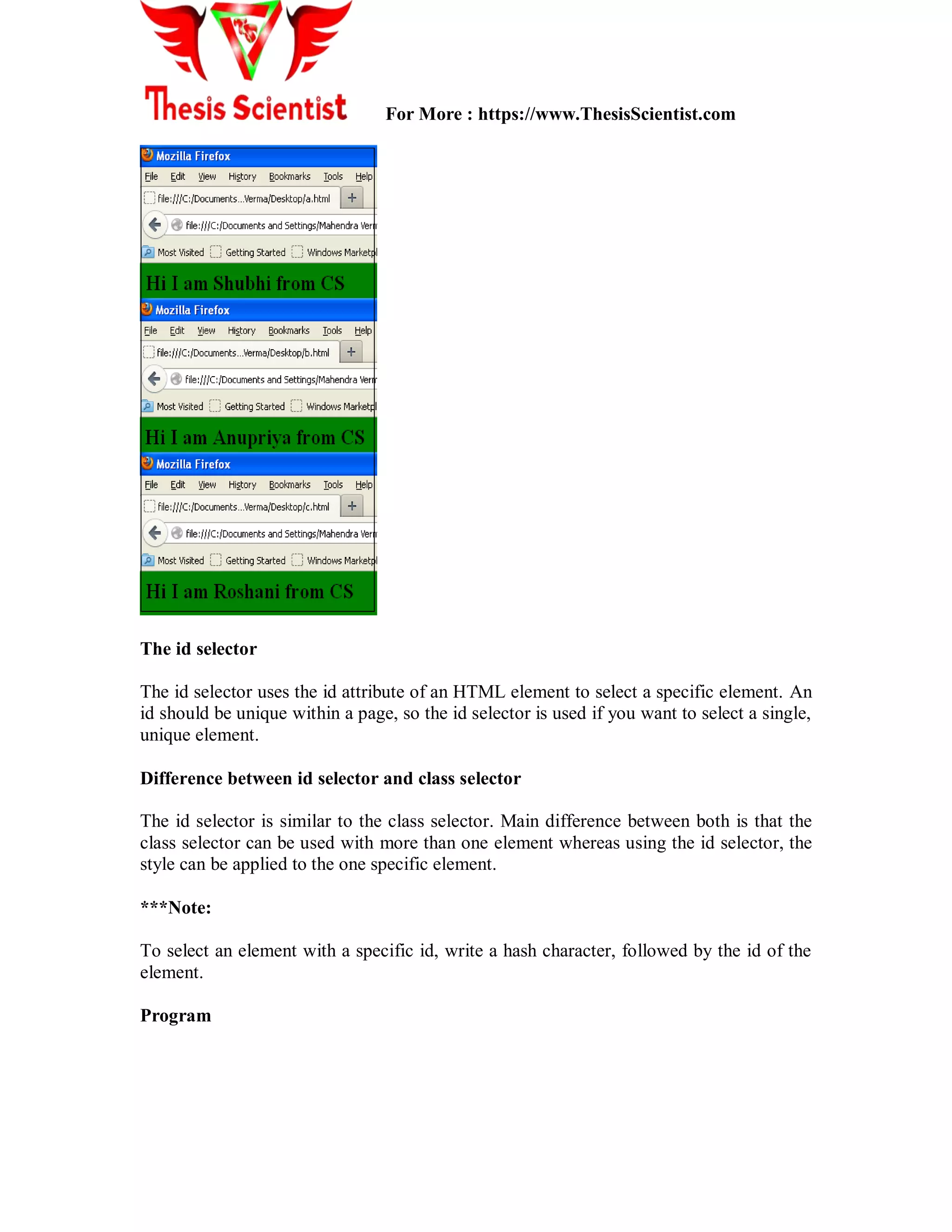 For More : https://www.ThesisScientist.com
The id selector
The id selector uses the id attribute of an HTML element to select a specific element. An
id should be unique within a page, so the id selector is used if you want to select a single,
unique element.
Difference between id selector and class selector
The id selector is similar to the class selector. Main difference between both is that the
class selector can be used with more than one element whereas using the id selector, the
style can be applied to the one specific element.
***Note:
To select an element with a specific id, write a hash character, followed by the id of the
element.
Program
 