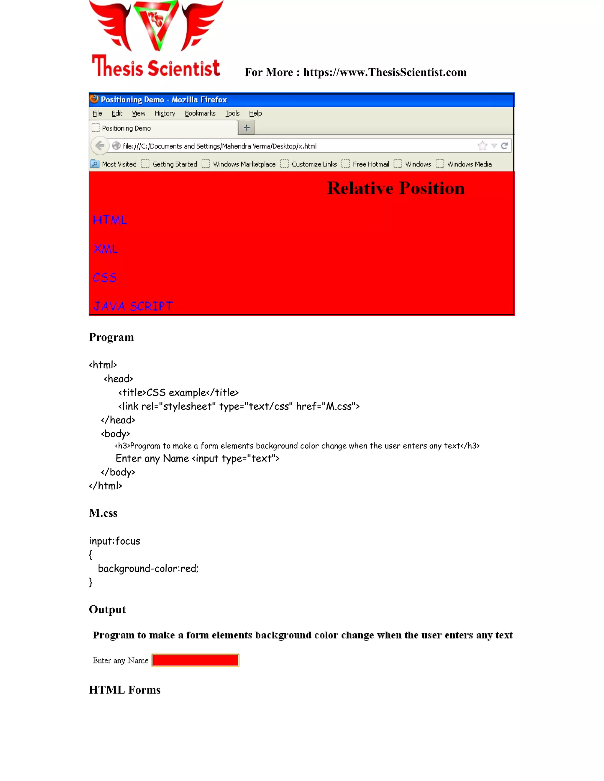 For More : https://www.ThesisScientist.com
Program
<html>
<head>
<title>CSS example</title>
<link rel="stylesheet" type="text/css" href="M.css">
</head>
<body>
<h3>Program to make a form elements background color change when the user enters any text</h3>
Enter any Name <input type="text">
</body>
</html>
M.css
input:focus
{
background-color:red;
}
Output
HTML Forms
 
