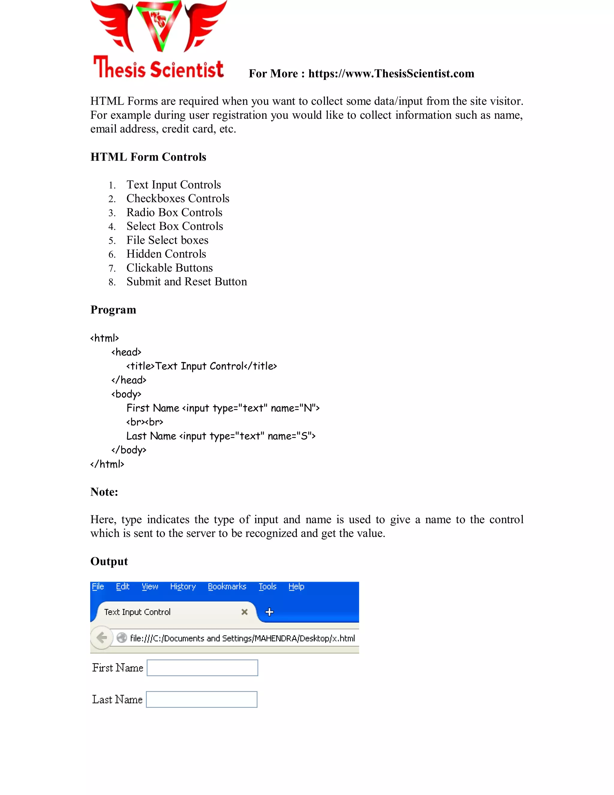 For More : https://www.ThesisScientist.com
HTML Forms are required when you want to collect some data/input from the site visitor.
For example during user registration you would like to collect information such as name,
email address, credit card, etc.
HTML Form Controls
1. Text Input Controls
2. Checkboxes Controls
3. Radio Box Controls
4. Select Box Controls
5. File Select boxes
6. Hidden Controls
7. Clickable Buttons
8. Submit and Reset Button
Program
<html>
<head>
<title>Text Input Control</title>
</head>
<body>
First Name <input type="text" name="N">
<br><br>
Last Name <input type="text" name="S">
</body>
</html>
Note:
Here, type indicates the type of input and name is used to give a name to the control
which is sent to the server to be recognized and get the value.
Output
 