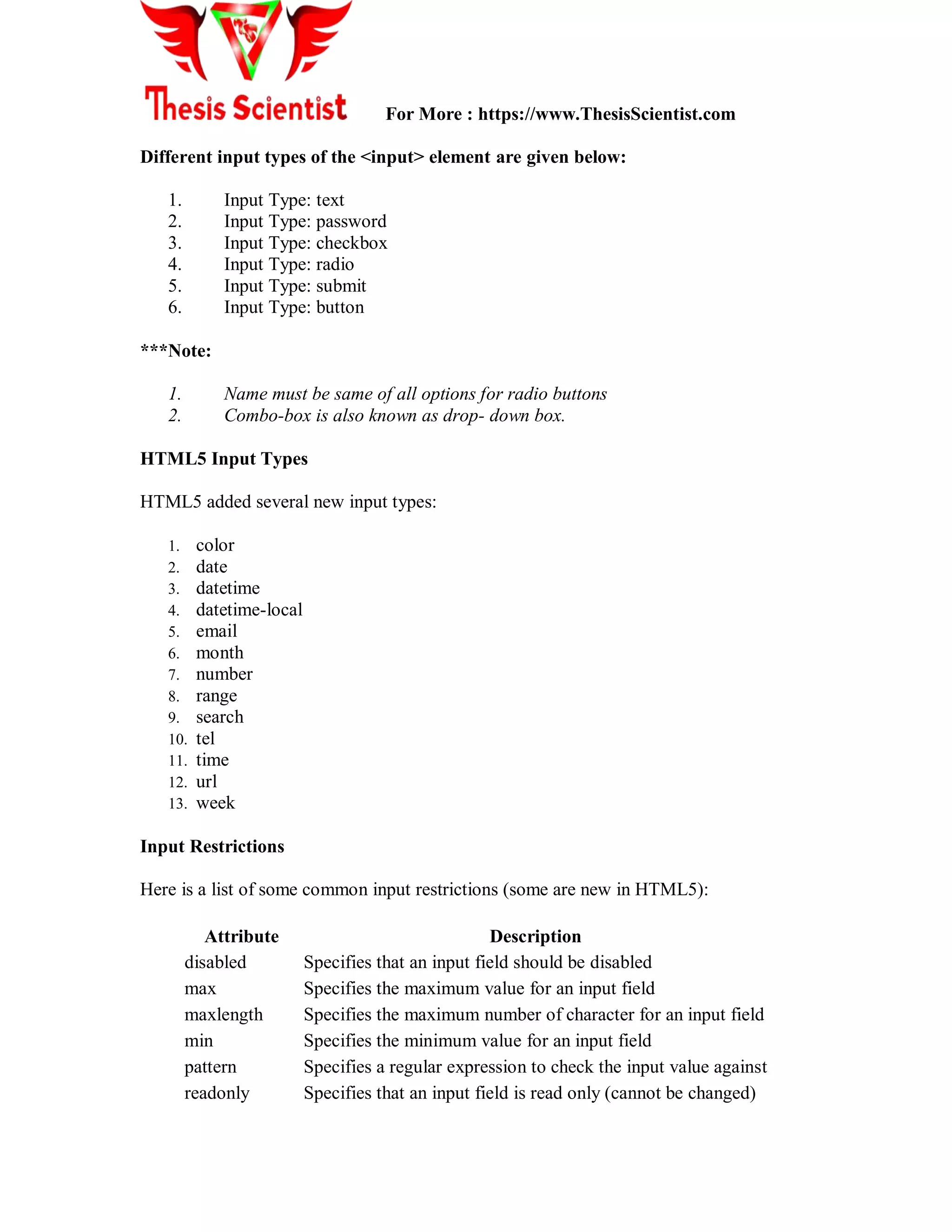 For More : https://www.ThesisScientist.com
Different input types of the <input> element are given below:
1. Input Type: text
2. Input Type: password
3. Input Type: checkbox
4. Input Type: radio
5. Input Type: submit
6. Input Type: button
***Note:
1. Name must be same of all options for radio buttons
2. Combo-box is also known as drop- down box.
HTML5 Input Types
HTML5 added several new input types:
1. color
2. date
3. datetime
4. datetime-local
5. email
6. month
7. number
8. range
9. search
10. tel
11. time
12. url
13. week
Input Restrictions
Here is a list of some common input restrictions (some are new in HTML5):
Attribute Description
disabled Specifies that an input field should be disabled
max Specifies the maximum value for an input field
maxlength Specifies the maximum number of character for an input field
min Specifies the minimum value for an input field
pattern Specifies a regular expression to check the input value against
readonly Specifies that an input field is read only (cannot be changed)
 
