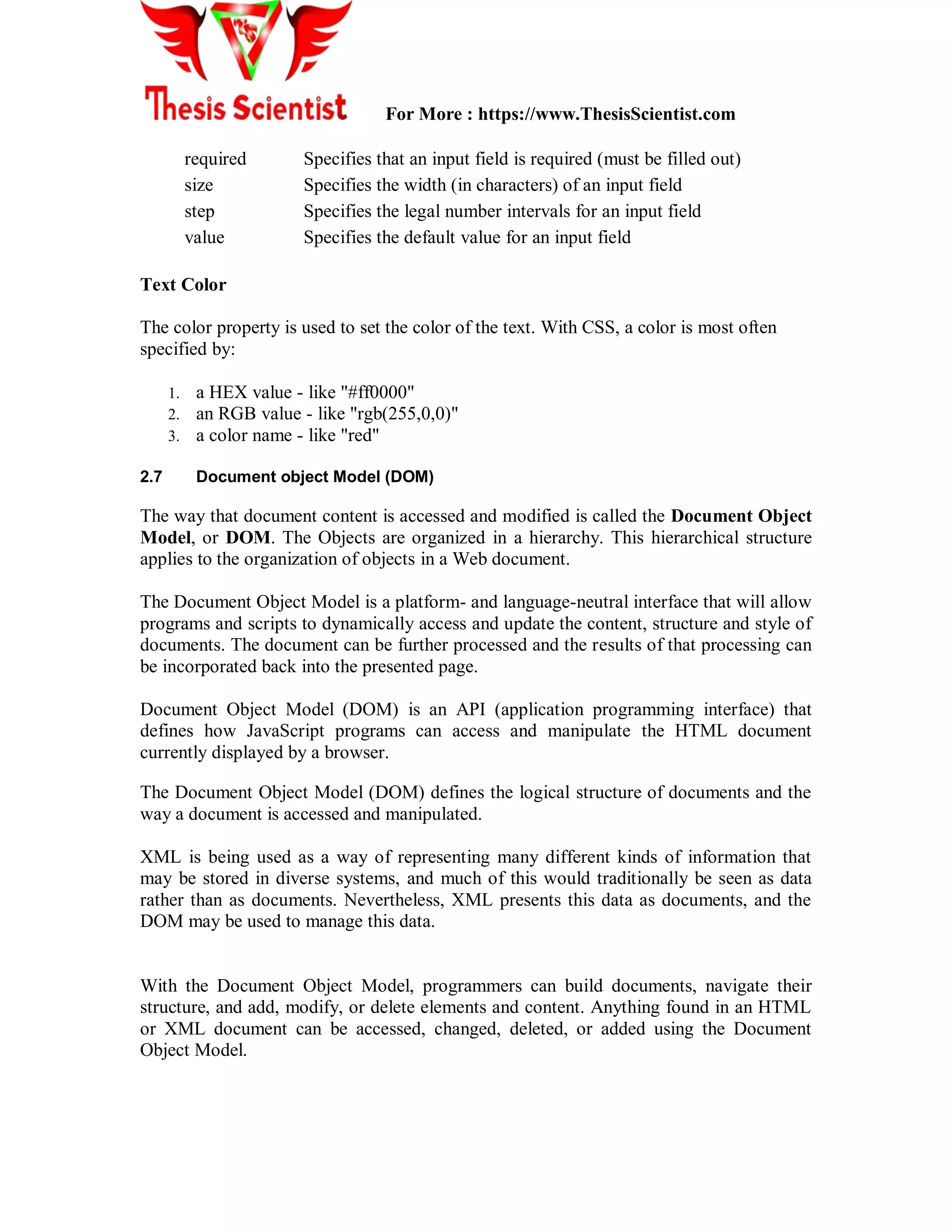 For More : https://www.ThesisScientist.com
required Specifies that an input field is required (must be filled out)
size Specifies the width (in characters) of an input field
step Specifies the legal number intervals for an input field
value Specifies the default value for an input field
Text Color
The color property is used to set the color of the text. With CSS, a color is most often
specified by:
1. a HEX value - like "#ff0000"
2. an RGB value - like "rgb(255,0,0)"
3. a color name - like "red"
2.7 Document object Model (DOM)
The way that document content is accessed and modified is called the Document Object
Model, or DOM. The Objects are organized in a hierarchy. This hierarchical structure
applies to the organization of objects in a Web document.
The Document Object Model is a platform- and language-neutral interface that will allow
programs and scripts to dynamically access and update the content, structure and style of
documents. The document can be further processed and the results of that processing can
be incorporated back into the presented page.
Document Object Model (DOM) is an API (application programming interface) that
defines how JavaScript programs can access and manipulate the HTML document
currently displayed by a browser.
The Document Object Model (DOM) defines the logical structure of documents and the
way a document is accessed and manipulated.
XML is being used as a way of representing many different kinds of information that
may be stored in diverse systems, and much of this would traditionally be seen as data
rather than as documents. Nevertheless, XML presents this data as documents, and the
DOM may be used to manage this data.
With the Document Object Model, programmers can build documents, navigate their
structure, and add, modify, or delete elements and content. Anything found in an HTML
or XML document can be accessed, changed, deleted, or added using the Document
Object Model.
 