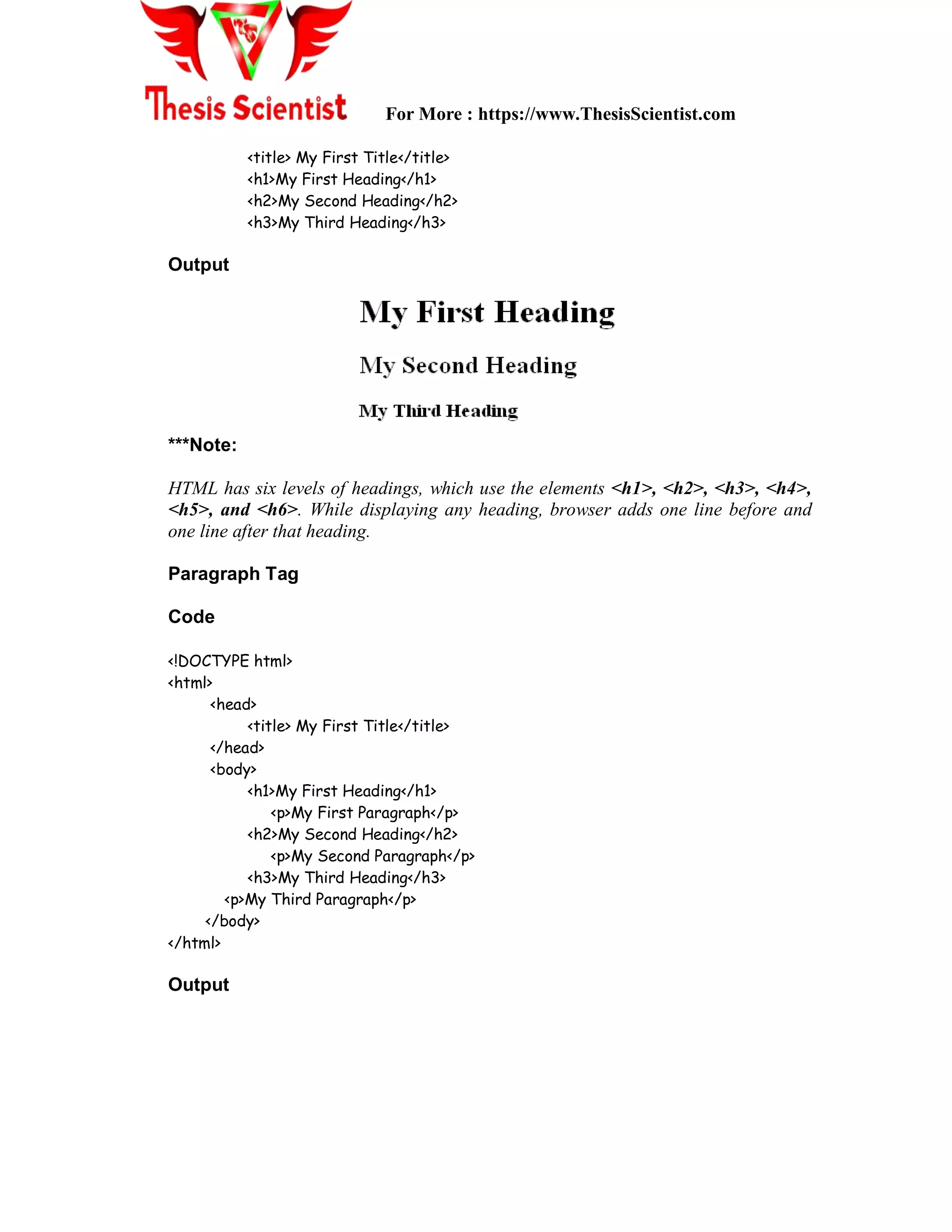 For More : https://www.ThesisScientist.com
<title> My First Title</title>
<h1>My First Heading</h1>
<h2>My Second Heading</h2>
<h3>My Third Heading</h3>
Output
***Note:
HTML has six levels of headings, which use the elements <h1>, <h2>, <h3>, <h4>,
<h5>, and <h6>. While displaying any heading, browser adds one line before and
one line after that heading.
Paragraph Tag
Code
<!DOCTYPE html>
<html>
<head>
<title> My First Title</title>
</head>
<body>
<h1>My First Heading</h1>
<p>My First Paragraph</p>
<h2>My Second Heading</h2>
<p>My Second Paragraph</p>
<h3>My Third Heading</h3>
<p>My Third Paragraph</p>
</body>
</html>
Output
 