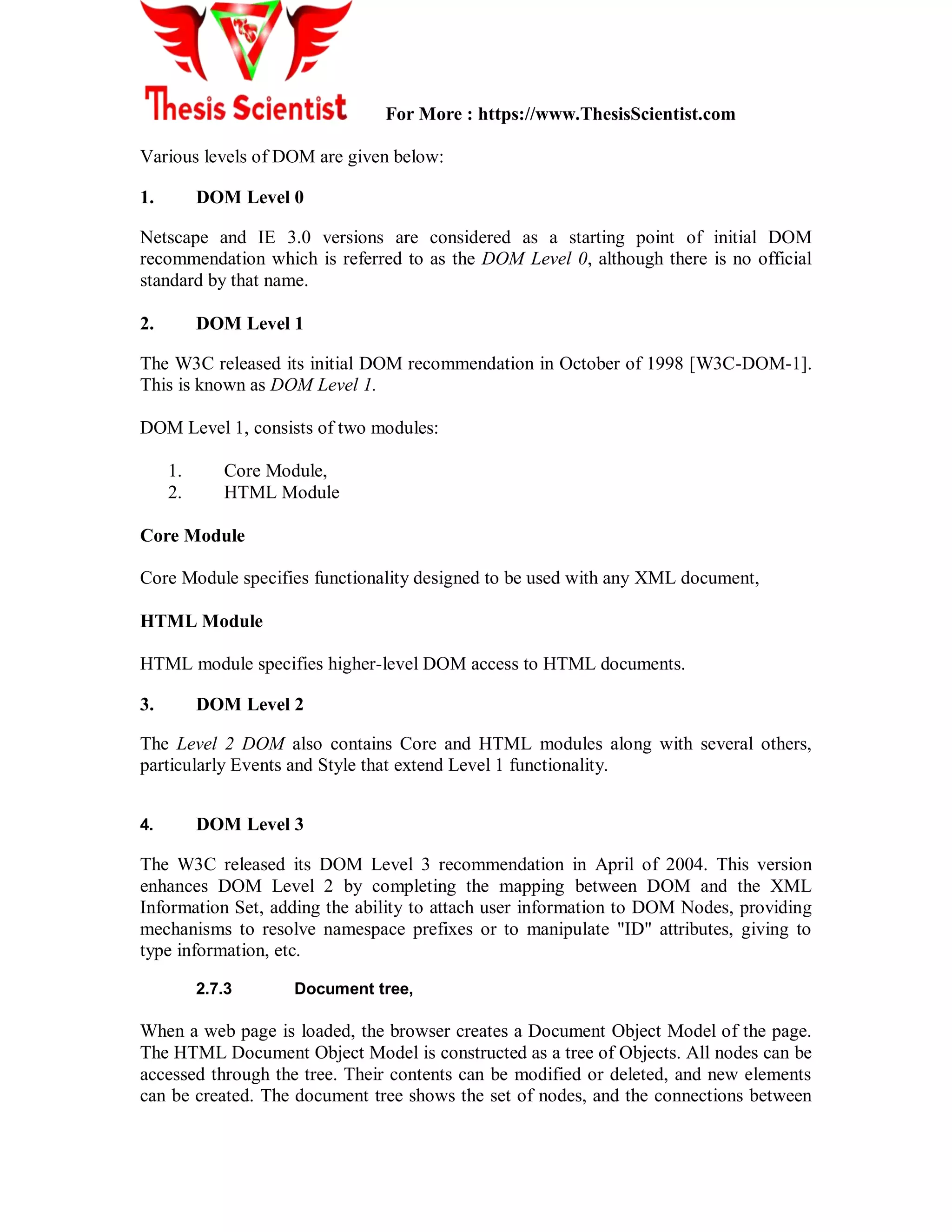 For More : https://www.ThesisScientist.com
Various levels of DOM are given below:
1. DOM Level 0
Netscape and IE 3.0 versions are considered as a starting point of initial DOM
recommendation which is referred to as the DOM Level 0, although there is no official
standard by that name.
2. DOM Level 1
The W3C released its initial DOM recommendation in October of 1998 [W3C-DOM-1].
This is known as DOM Level 1.
DOM Level 1, consists of two modules:
1. Core Module,
2. HTML Module
Core Module
Core Module specifies functionality designed to be used with any XML document,
HTML Module
HTML module specifies higher-level DOM access to HTML documents.
3. DOM Level 2
The Level 2 DOM also contains Core and HTML modules along with several others,
particularly Events and Style that extend Level 1 functionality.
4. DOM Level 3
The W3C released its DOM Level 3 recommendation in April of 2004. This version
enhances DOM Level 2 by completing the mapping between DOM and the XML
Information Set, adding the ability to attach user information to DOM Nodes, providing
mechanisms to resolve namespace prefixes or to manipulate "ID" attributes, giving to
type information, etc.
2.7.3 Document tree,
When a web page is loaded, the browser creates a Document Object Model of the page.
The HTML Document Object Model is constructed as a tree of Objects. All nodes can be
accessed through the tree. Their contents can be modified or deleted, and new elements
can be created. The document tree shows the set of nodes, and the connections between
 