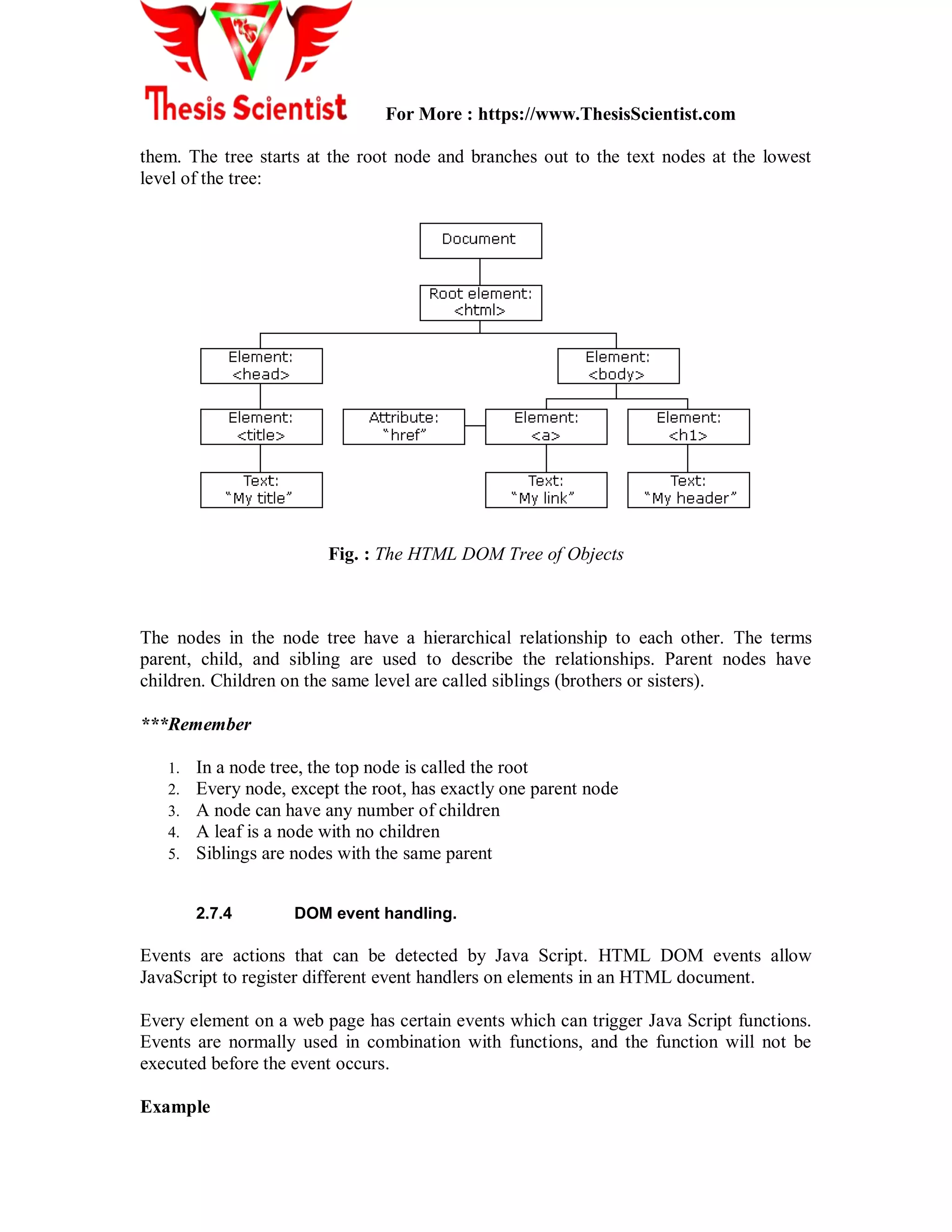 For More : https://www.ThesisScientist.com
them. The tree starts at the root node and branches out to the text nodes at the lowest
level of the tree:
Fig. : The HTML DOM Tree of Objects
The nodes in the node tree have a hierarchical relationship to each other. The terms
parent, child, and sibling are used to describe the relationships. Parent nodes have
children. Children on the same level are called siblings (brothers or sisters).
***Remember
1. In a node tree, the top node is called the root
2. Every node, except the root, has exactly one parent node
3. A node can have any number of children
4. A leaf is a node with no children
5. Siblings are nodes with the same parent
2.7.4 DOM event handling.
Events are actions that can be detected by Java Script. HTML DOM events allow
JavaScript to register different event handlers on elements in an HTML document.
Every element on a web page has certain events which can trigger Java Script functions.
Events are normally used in combination with functions, and the function will not be
executed before the event occurs.
Example
 