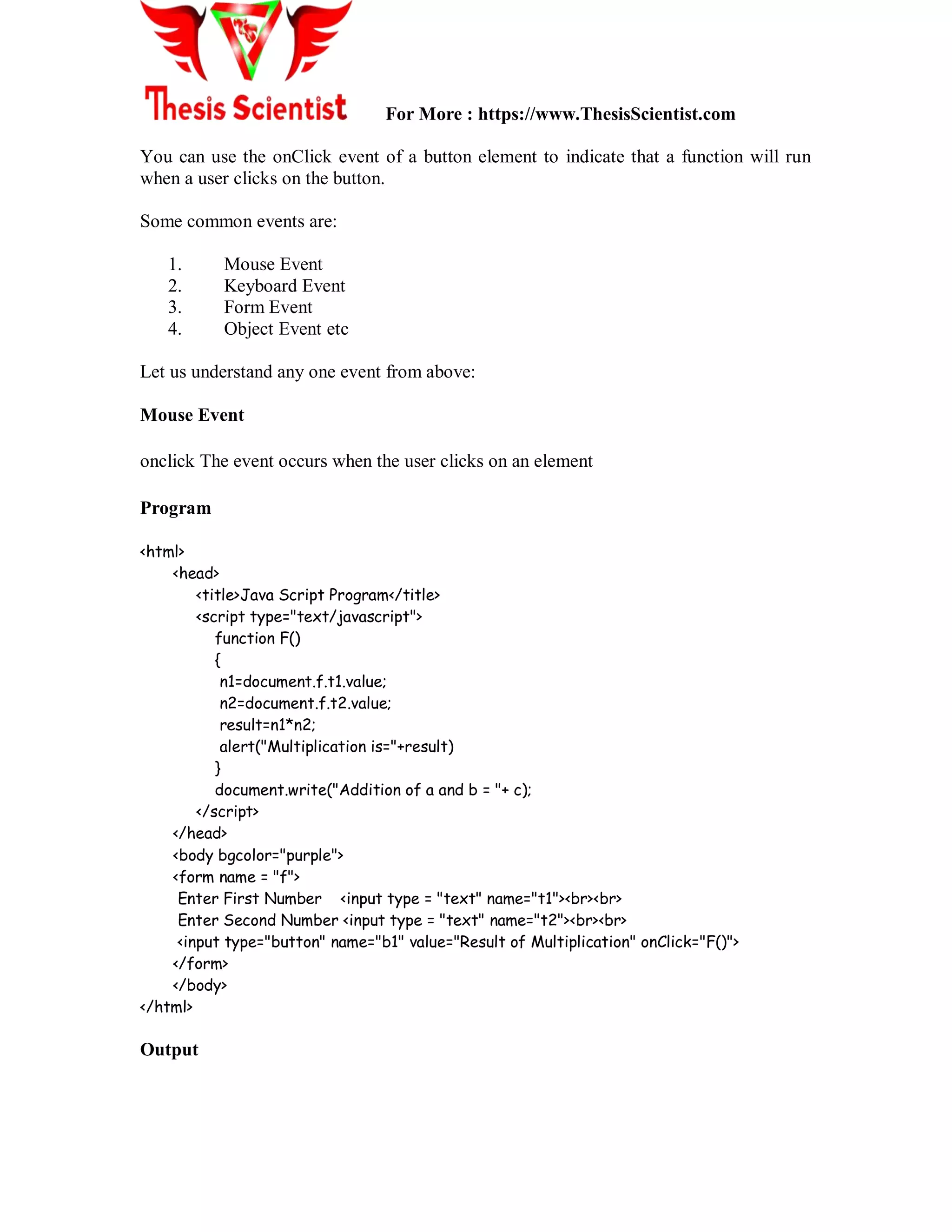 For More : https://www.ThesisScientist.com
You can use the onClick event of a button element to indicate that a function will run
when a user clicks on the button.
Some common events are:
1. Mouse Event
2. Keyboard Event
3. Form Event
4. Object Event etc
Let us understand any one event from above:
Mouse Event
onclick The event occurs when the user clicks on an element
Program
<html>
<head>
<title>Java Script Program</title>
<script type="text/javascript">
function F()
{
n1=document.f.t1.value;
n2=document.f.t2.value;
result=n1*n2;
alert("Multiplication is="+result)
}
document.write("Addition of a and b = "+ c);
</script>
</head>
<body bgcolor="purple">
<form name = "f">
Enter First Number <input type = "text" name="t1"><br><br>
Enter Second Number <input type = "text" name="t2"><br><br>
<input type="button" name="b1" value="Result of Multiplication" onClick="F()">
</form>
</body>
</html>
Output
 