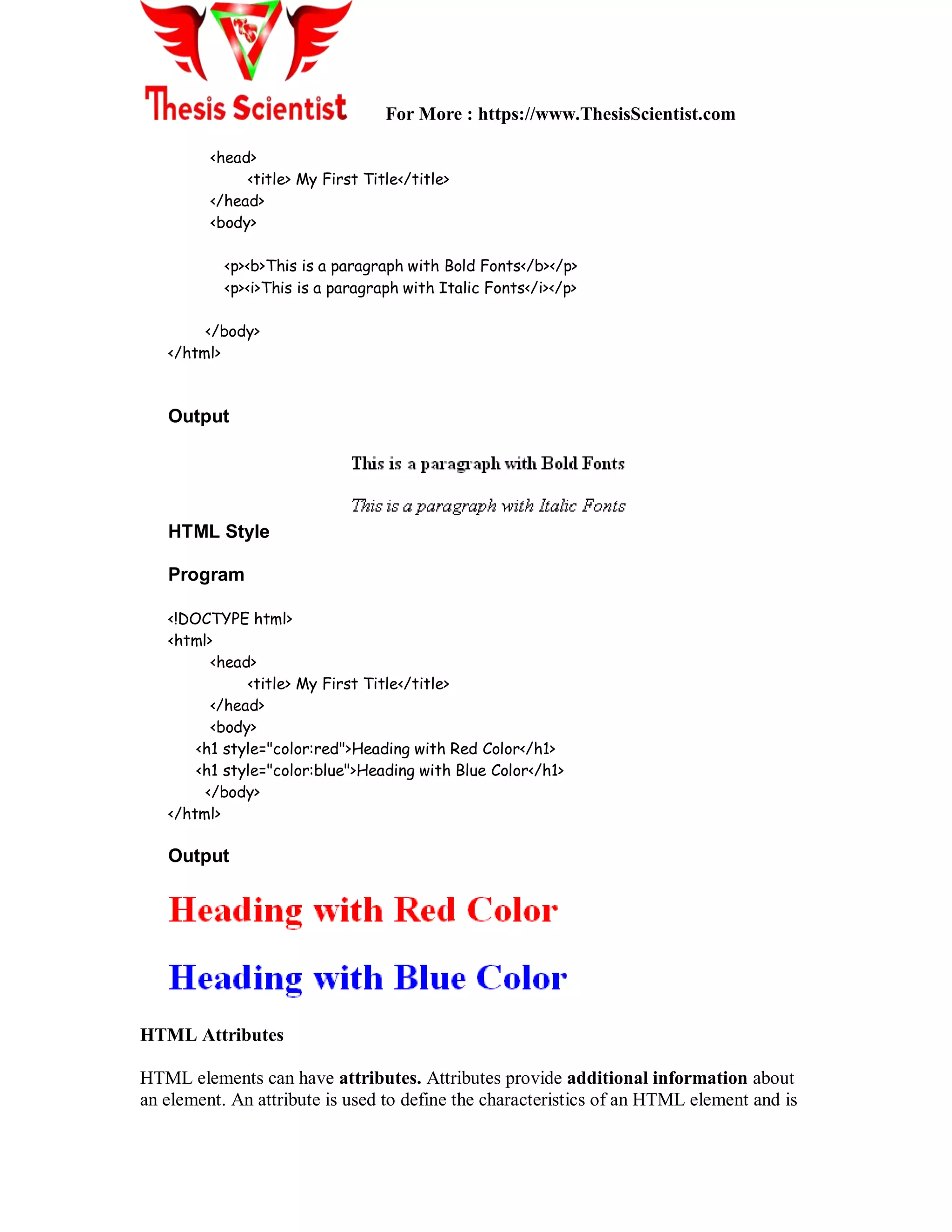 For More : https://www.ThesisScientist.com
<head>
<title> My First Title</title>
</head>
<body>
<p><b>This is a paragraph with Bold Fonts</b></p>
<p><i>This is a paragraph with Italic Fonts</i></p>
</body>
</html>
Output
HTML Style
Program
<!DOCTYPE html>
<html>
<head>
<title> My First Title</title>
</head>
<body>
<h1 style="color:red">Heading with Red Color</h1>
<h1 style="color:blue">Heading with Blue Color</h1>
</body>
</html>
Output
HTML Attributes
HTML elements can have attributes. Attributes provide additional information about
an element. An attribute is used to define the characteristics of an HTML element and is
 