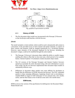 For More : https://www.ThesisScientist.com
Fig. graphical representation of DOM
2.7.1 History of DOM
1. The first document object model was incorporated in the Netscape 2.0 browser
so that JavaScript could interface with this browser.
[Detail:
The model included a write() method, which could be used to dynamically add content to
a document. It also provided access to form controls and anchor elements, so aspects of
these controls and elements could be changed dynamically by a JavaScript program.
However, many elements of the document displayed by the browser, including the
document’s images, could not be modified through this early model.]
2. The Netscape 3.0 browser’s document object added the ability to modify images,
enabling the rollover effect that we have just seen, which proved to be a popular
feature. Internet Explorer 3.0 contained a similar document object model.
3. The 4.0 versions of the Netscape Navigator and Internet Explorer browsers
opened up essentially the entire document along with style information to access
from scripts, but the two browsers implemented their document object models in
substantially different ways.
4. Differences in document object models were more difficult for developers to
handle than the differences in HTML between the browsers. The W3C responded
quickly to these emerging differences, beginning formal work on developing a
standard DOM in August of 1997 (Netscape 4.0 was released only a few months
earlier, and the final release of IE 4.0 did not come until a few months later).
2.7.2 DOM levels,
DOM Levels are the versions of the specification for defining how the Document Object
Model should work
 