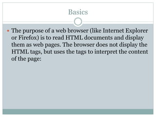 Basics
 The purpose of a web browser (like Internet Explorer
or Firefox) is to read HTML documents and display
them as web pages. The browser does not display the
HTML tags, but uses the tags to interpret the content
of the page:
 