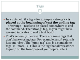 Tags
 In a nutshell, if a tag – for example <strong> - is
placed at the beginning of text the ending tag
- </strong> - needs to be placed somewhere to end
the command. The “strong” tag, as you might have
guessed indicates to make text bold.
 That’s generally the case. There are some tags that
don’t have closing tags. For example, a soft return is
just one <br>. The “jump tag” also is a standalone
tag: <!--more-->. (This is the tag that allows stories
to jump off the front page of your topical site.)
 