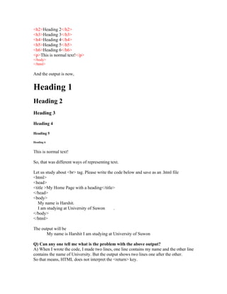 <h2>Heading 2</h2>
<h3>Heading 3</h3>
<h4>Heading 4</h4>
<h5>Heading 5</h5>
<h6>Heading 6</h6>
<p>This is normal text!</p>
</body>
</html>

And the output is now,


Heading 1
Heading 2
Heading 3

Heading 4

Heading 5

Heading 6


This is normal text!

So, that was different ways of representing text.

Let us study about <br> tag. Please write the code below and save as an .html file
<html>
<head>
<title >My Home Page with a heading</title>
</head>
<body>
   My name is Harshit.
   I am studying at University of Suwon       .
</body>
</html>

The output will be
       My name is Harshit I am studying at University of Suwon

Q) Can any one tell me what is the problem with the above output?
A) When I wrote the code, I made two lines, one line contains my name and the other line
contains the name of University. But the output shows two lines one after the other.
So that means, HTML does not interpret the <return> key.
 