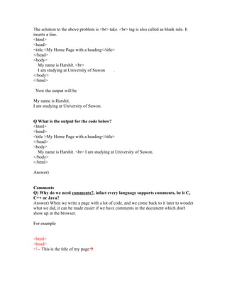 The solution to the above problem is <br> take. <br> tag is also called as blank rule. It
inserts a line.
<html>
<head>
<title >My Home Page with a heading</title>
</head>
<body>
   My name is Harshit. <br>
   I am studying at University of Suwon     .
</body>
</html>

 Now the output will be

My name is Harshit.
I am studying at University of Suwon.


Q What is the output for the code below?
<html>
<head>
<title >My Home Page with a heading</title>
</head>
<body>
   My name is Harshit. <br> I am studying at University of Suwon.
</body>
</html>

Answer)


Comments
Q) Why do we need comments?, infact every language supports comments, be it C,
C++ or Java?
Answer) When we write a page with a lot of code, and we come back to it later to wonder
what we did, it can be made easier if we have comments in the document which don't
show up in the browser.

For example


<html>
<head>
<!-- This is the title of my page
 