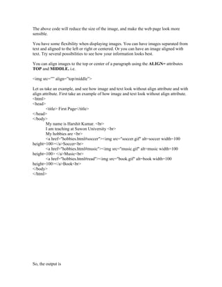 The above code will reduce the size of the image, and make the web page look more
sensible.

You have some flexibility when displaying images. You can have images separated from
text and aligned to the left or right or centered. Or you can have an image aligned with
text. Try several possibilities to see how your information looks best.

You can align images to the top or center of a paragraph using the ALIGN= attributes
TOP and MIDDLE. i.e.

<img src=”” align=”top/middle”>

Let us take an example, and see how image and text look without align attribute and with
align attribute. First take an example of how image and text look without align attribute.
<html>
<head>
        <title> First Page</title>
</head>
</body>
        My name is Harshit Kumar. <br>
        I am teaching at Suwon University <br>
        My hobbies are <br>
        <a href="hobbies.html#soccer"><img src="soccer.gif" alt=soccer width=100
height=100></a>Soccer<br>
        <a href="hobbies.html#music"><img src="music.gif" alt=music width=100
height=100> </a>Music<br>
        <a href="hobbies.html#read"><img src="book.gif" alt=book width=100
height=100></a>Book<br>
</body>
</html>




So, the output is
 