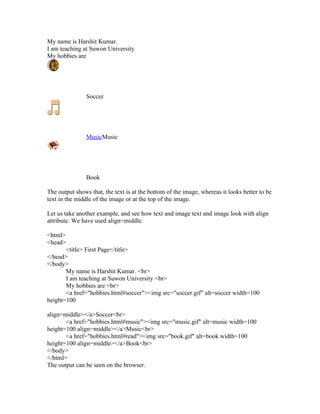 My name is Harshit Kumar.
I am teaching at Suwon University
My hobbies are




                Soccer




                MusicMusic




                Book

The output shows that, the text is at the bottom of the image, whereas it looks better to be
text in the middle of the image or at the top of the image.

Let us take another example, and see how text and image text and image look with align
attribute. We have used align=middle.

<html>
<head>
       <title> First Page</title>
</head>
</body>
       My name is Harshit Kumar. <br>
       I am teaching at Suwon University <br>
       My hobbies are <br>
       <a href="hobbies.html#soccer"><img src="soccer.gif" alt=soccer width=100
height=100

align=middle></a>Soccer<br>
       <a href="hobbies.html#music"><img src="music.gif" alt=music width=100
height=100 align=middle></a>Music<br>
       <a href="hobbies.html#read"><img src="book.gif" alt=book width=100
height=100 align=middle></a>Book<br>
</body>
</html>
The output can be seen on the browser.
 
