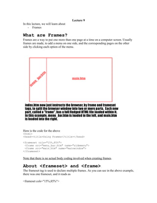 Lecture 9
In this lecture, we will learn about
    - Frames

What are Frames?
Frames are a way to put one more than one page at a time on a computer screen. Usually
frames are made, to add a menu on one side, and the corresponding pages on the other
side by clicking each option of the menu.




Here is the code for the above
<html>
<head><title>Using Frames</title></head>

<frameset cols="15%,85%">
 <frame src="menu_bar.htm" name="sidemenu">
 <frame src="main.htm" name="mainwindow">
</frameset>

Note that there is no actual body coding involved when creating frames.

About <frameset> and <frame>
The frameset tag is used to declare multiple frames. As you can see in the above example,
there was one frameset, and it reads as

<frameset cols="15%,85%">
 