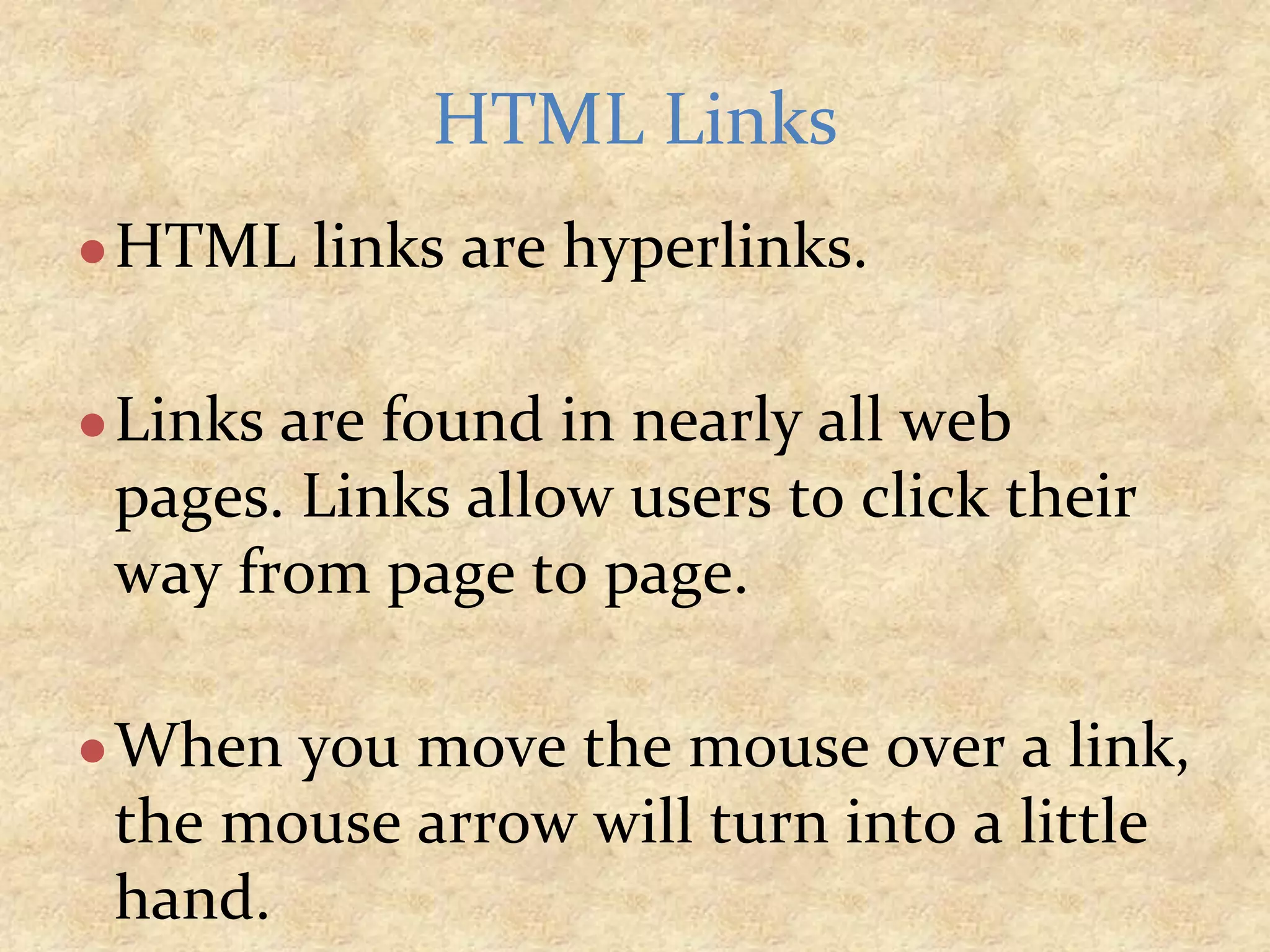 ●HTML links are hyperlinks. ●Links are found in nearly all web pages. Links allow users to click their way from page to page. ●When you move the mouse over a link, the mouse arrow will turn into a little hand. HTML Links 