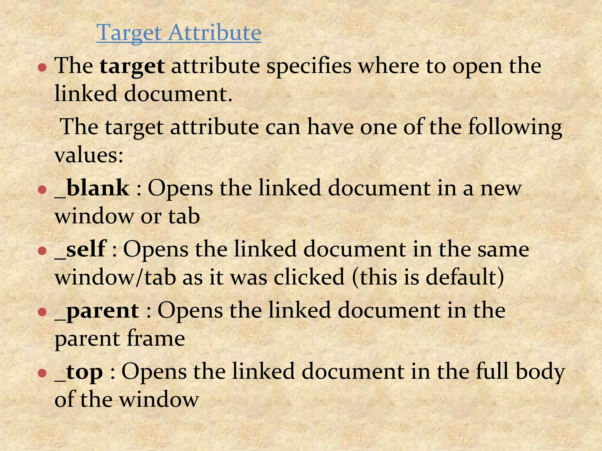 Target Attribute ● The target attribute specifies where to open the linked document. The target attribute can have one of the following values: ● _blank : Opens the linked document in a new window or tab ● _self : Opens the linked document in the same window/tab as it was clicked (this is default) ● _parent : Opens the linked document in the parent frame ● _top : Opens the linked document in the full body of the window 