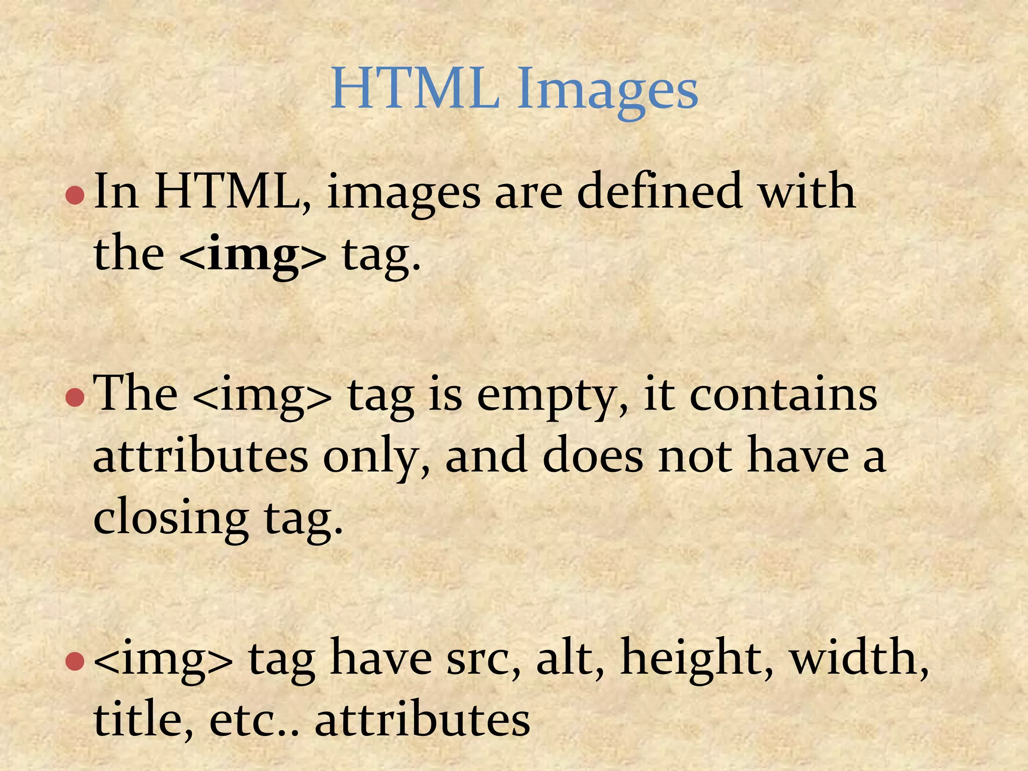 ●In HTML, images are defined with the <img> tag. ●The <img> tag is empty, it contains attributes only, and does not have a closing tag. ●<img> tag have src, alt, height, width, title, etc.. attributes HTML Images 