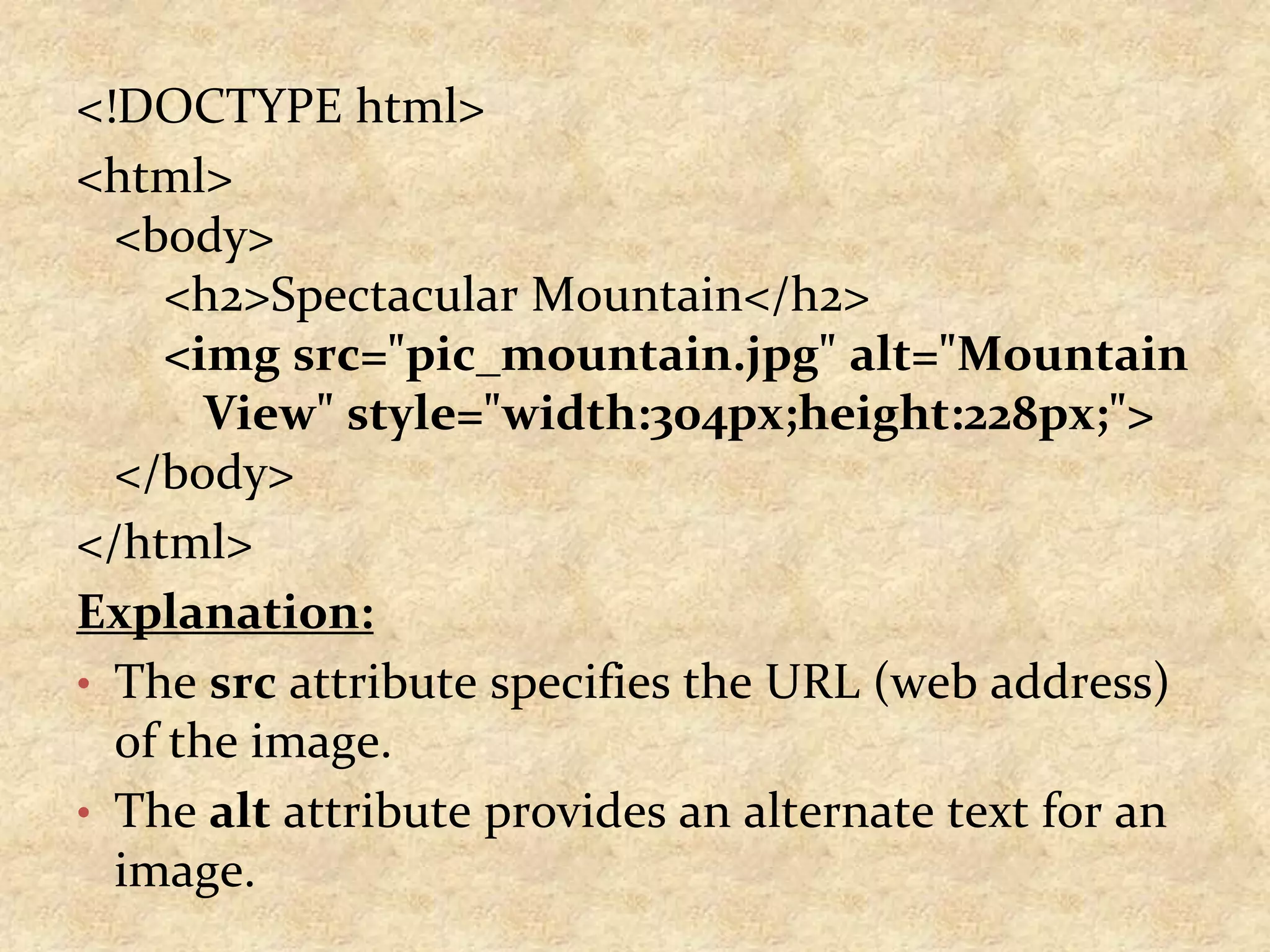 <!DOCTYPE html> <html> <body> <h2>Spectacular Mountain</h2> <img src="pic_mountain.jpg" alt="Mountain View" style="width:304px;height:228px;"> </body> </html> Explanation: • The src attribute specifies the URL (web address) of the image. • The alt attribute provides an alternate text for an image. 