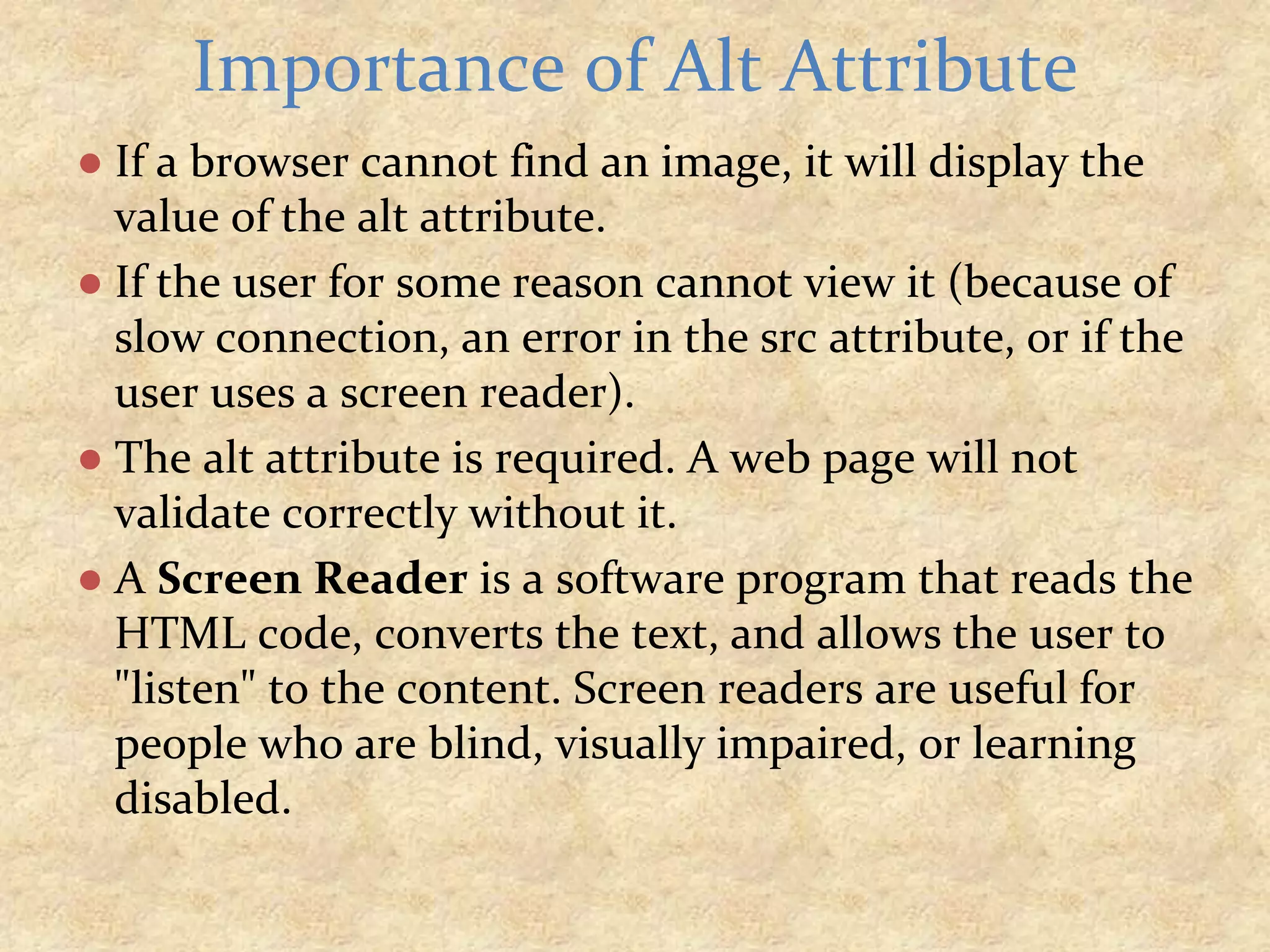 ● If a browser cannot find an image, it will display the value of the alt attribute. ● If the user for some reason cannot view it (because of slow connection, an error in the src attribute, or if the user uses a screen reader). ● The alt attribute is required. A web page will not validate correctly without it. ● A Screen Reader is a software program that reads the HTML code, converts the text, and allows the user to "listen" to the content. Screen readers are useful for people who are blind, visually impaired, or learning disabled. Importance of Alt Attribute 