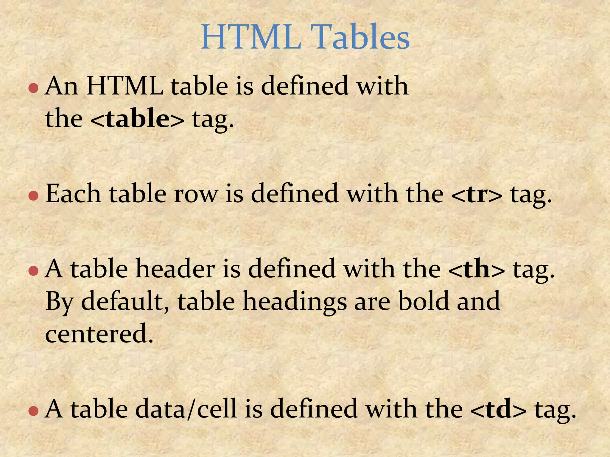 ● An HTML table is defined with the <table> tag. ● Each table row is defined with the <tr> tag. ● A table header is defined with the <th> tag. By default, table headings are bold and centered. ● A table data/cell is defined with the <td> tag. HTML Tables 