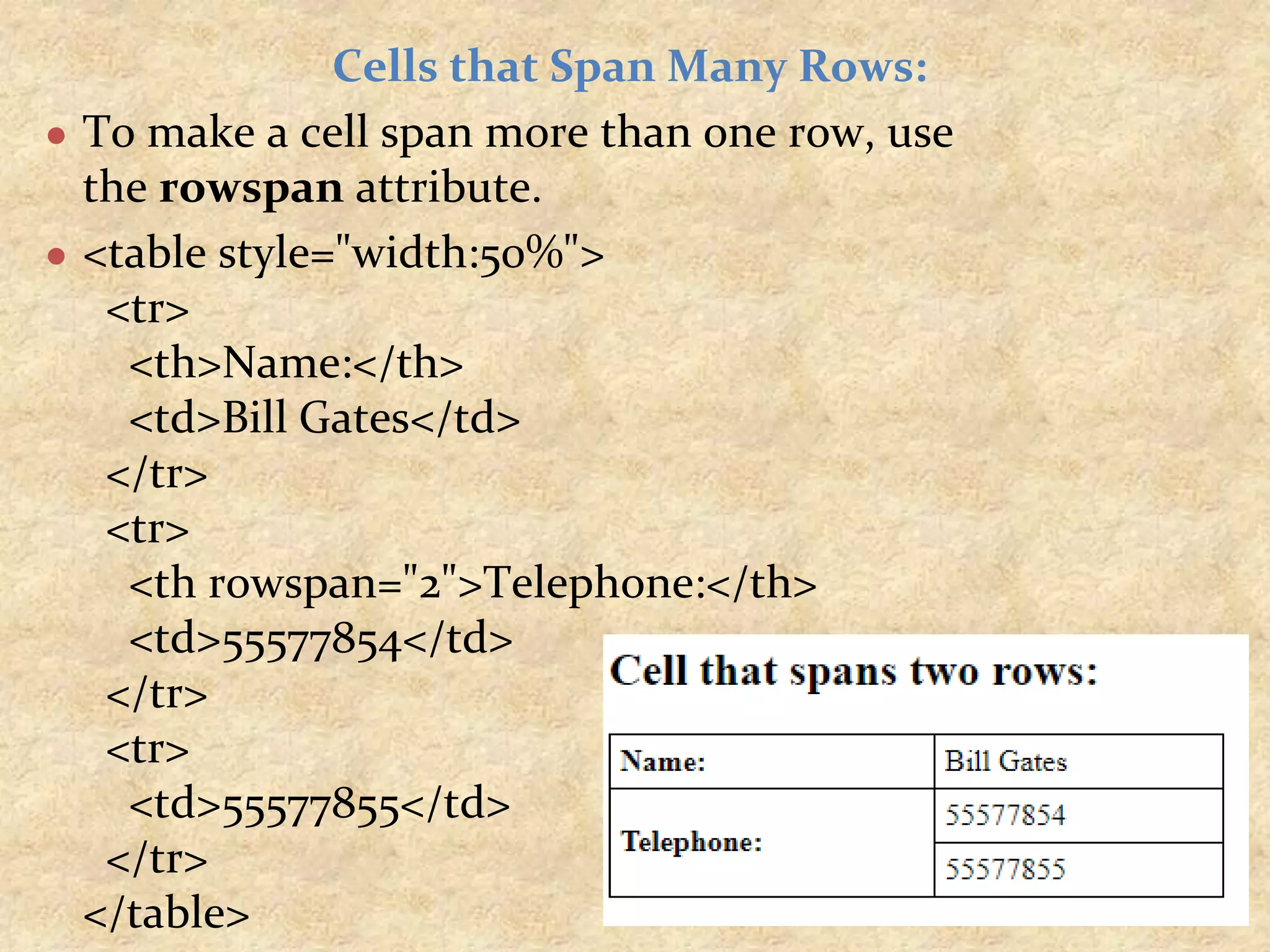 Cells that Span Many Rows: ● To make a cell span more than one row, use the rowspan attribute. ● <table style="width:50%"> <tr> <th>Name:</th> <td>Bill Gates</td> </tr> <tr> <th rowspan="2">Telephone:</th> <td>55577854</td> </tr> <tr> <td>55577855</td> </tr> </table> 