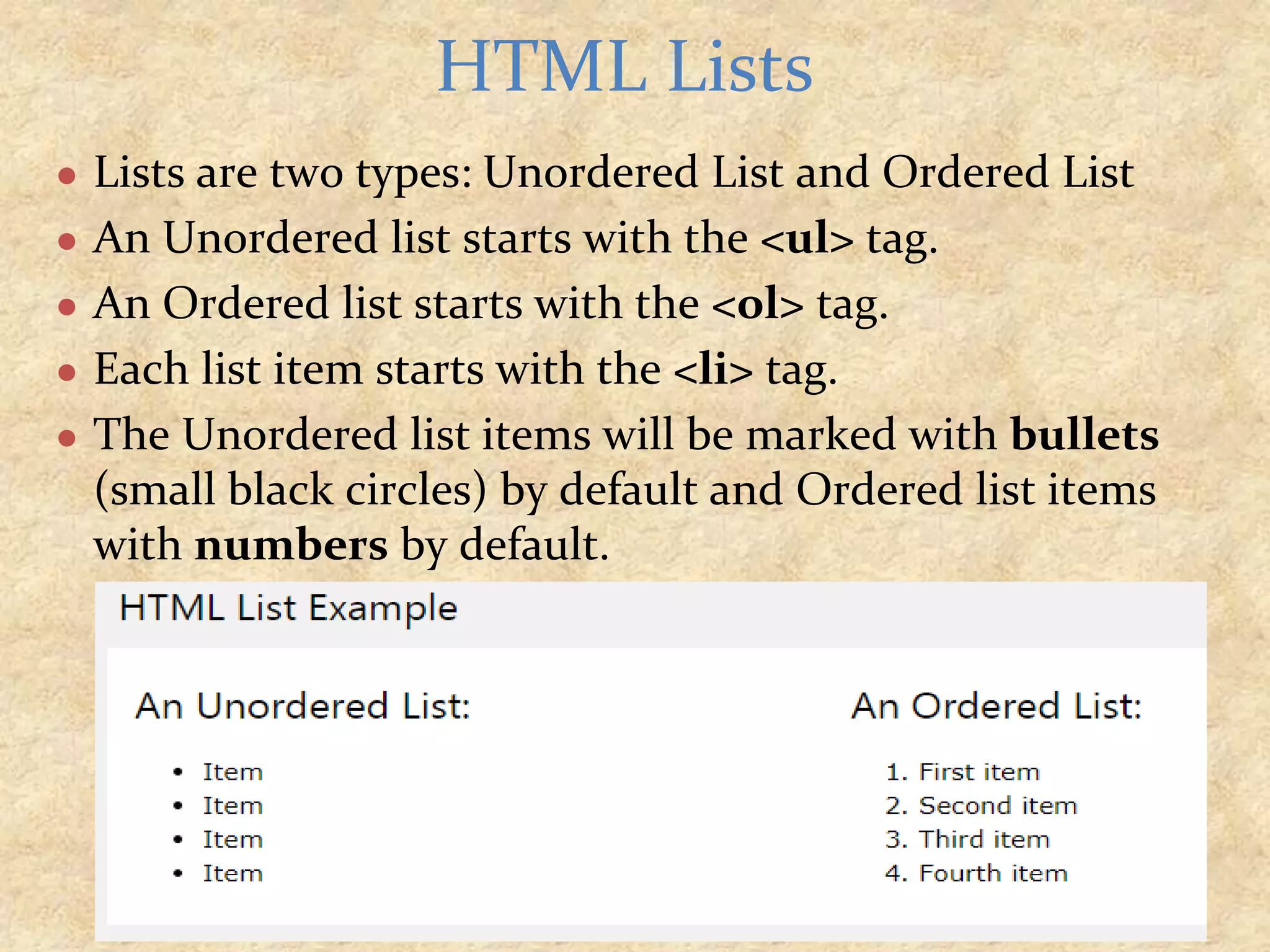 ● Lists are two types: Unordered List and Ordered List ● An Unordered list starts with the <ul> tag. ● An Ordered list starts with the <ol> tag. ● Each list item starts with the <li> tag. ● The Unordered list items will be marked with bullets (small black circles) by default and Ordered list items with numbers by default. HTML Lists 