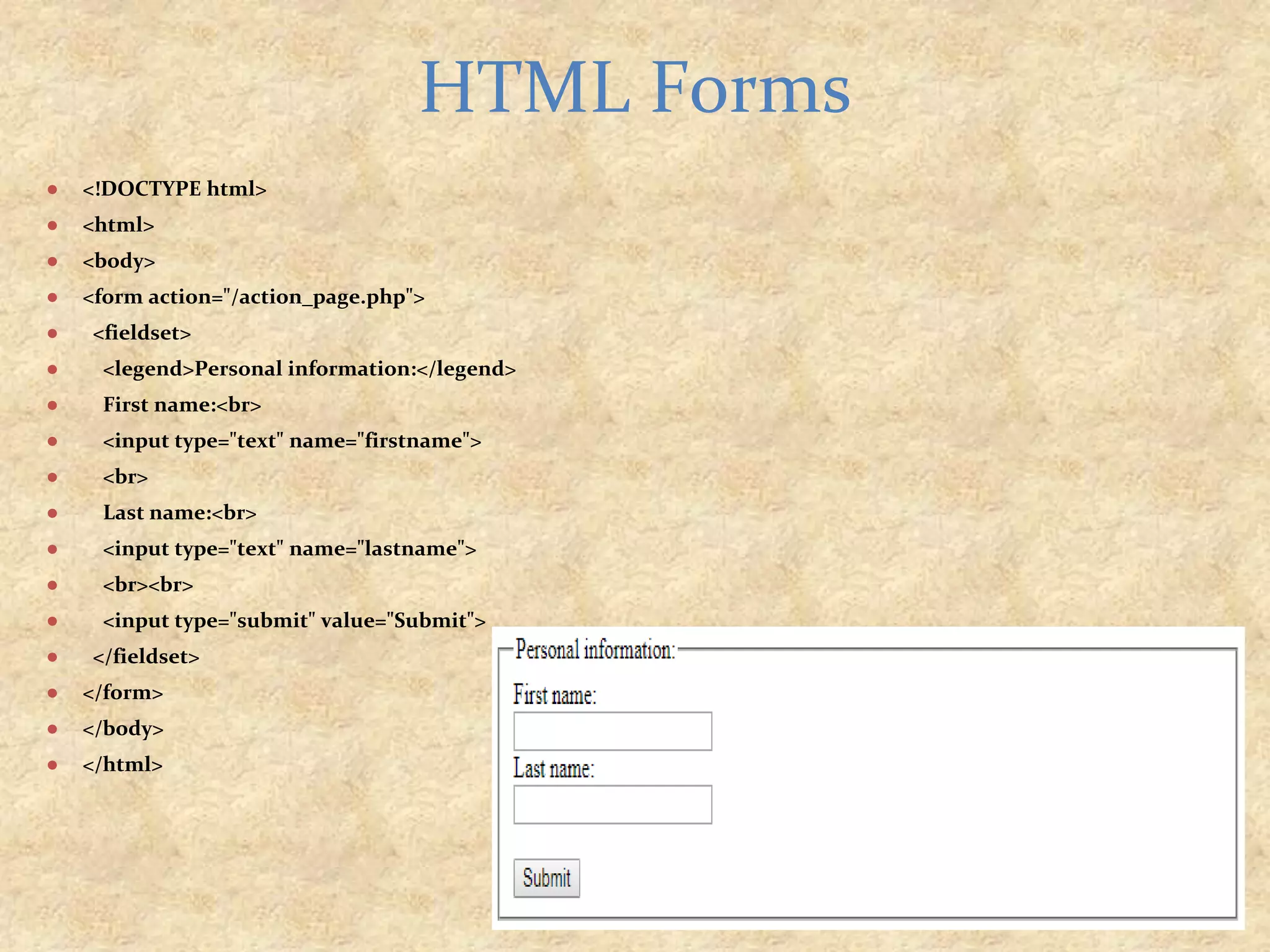 ● <!DOCTYPE html> ● <html> ● <body> ● <form action="/action_page.php"> ● <fieldset> ● <legend>Personal information:</legend> ● First name:<br> ● <input type="text" name="firstname"> ● <br> ● Last name:<br> ● <input type="text" name="lastname"> ● <br><br> ● <input type="submit" value="Submit"> ● </fieldset> ● </form> ● </body> ● </html> HTML Forms 