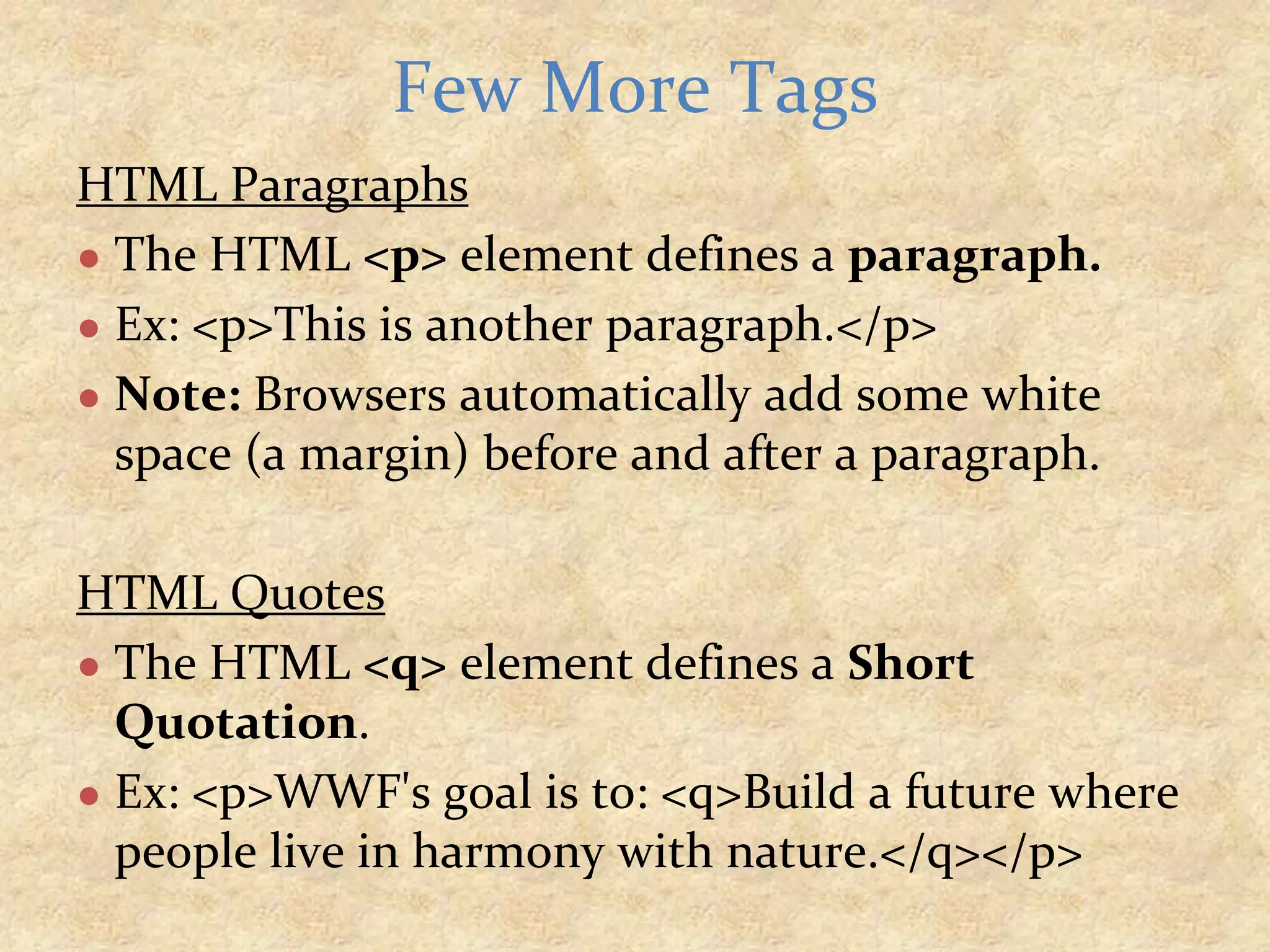 HTML Paragraphs ● The HTML <p> element defines a paragraph. ● Ex: <p>This is another paragraph.</p> ● Note: Browsers automatically add some white space (a margin) before and after a paragraph. HTML Quotes ● The HTML <q> element defines a Short Quotation. ● Ex: <p>WWF's goal is to: <q>Build a future where people live in harmony with nature.</q></p> Few More Tags 