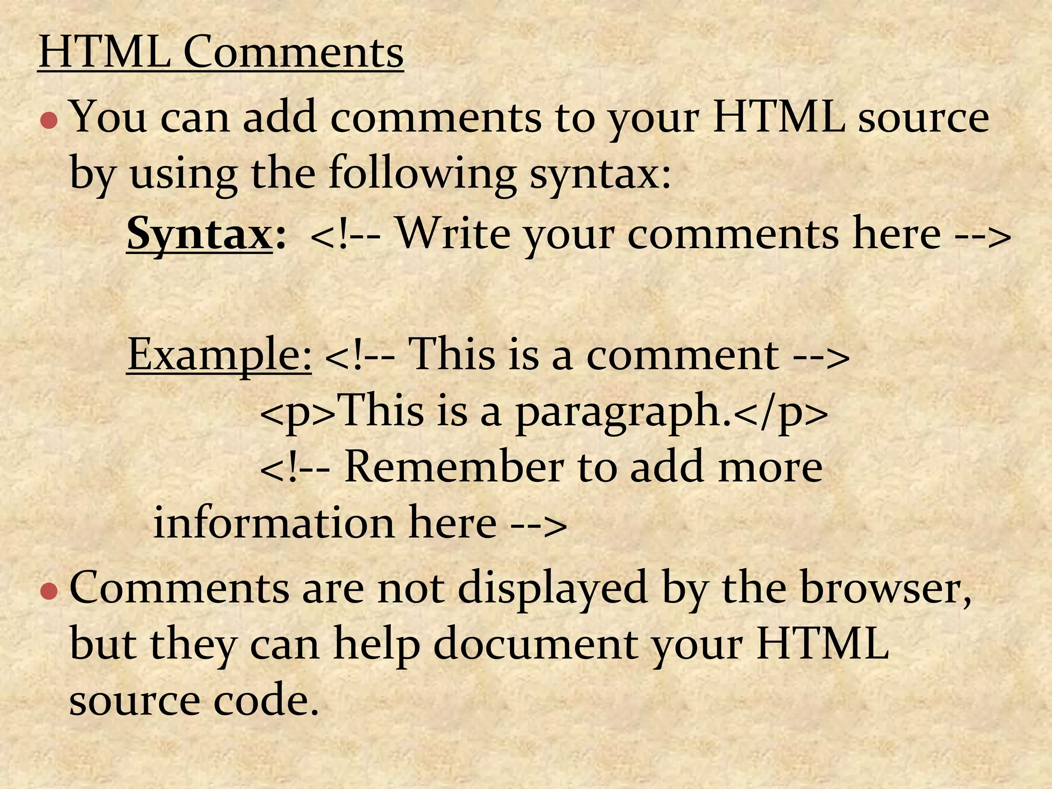 HTML Comments ● You can add comments to your HTML source by using the following syntax: Syntax: <!-- Write your comments here --> Example: <!-- This is a comment --> <p>This is a paragraph.</p> <!-- Remember to add more information here --> ● Comments are not displayed by the browser, but they can help document your HTML source code. 