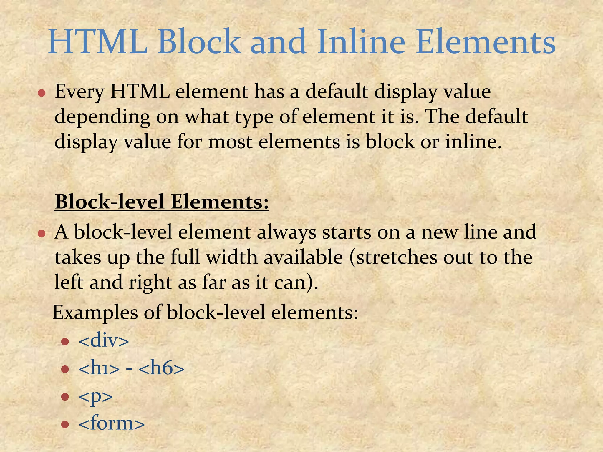 ● Every HTML element has a default display value depending on what type of element it is. The default display value for most elements is block or inline. Block-level Elements: ● A block-level element always starts on a new line and takes up the full width available (stretches out to the left and right as far as it can). Examples of block-level elements: ● <div> ● <h1> - <h6> ● <p> ● <form> HTML Block and Inline Elements 